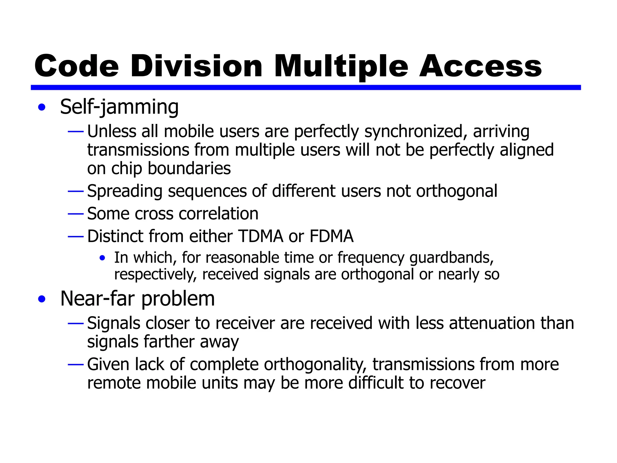 Code Division Multiple Access
• Self-jamming
— Unless all mobile users are perfectly synchronized, arriving
transmissions from multiple users will not be perfectly aligned
on chip boundaries
— Spreading sequences of different users not orthogonal
— Some cross correlation
— Distinct from either TDMA or FDMA
• In which, for reasonable time or frequency guardbands,
respectively, received signals are orthogonal or nearly so
• Near-far problem
— Signals closer to receiver are received with less attenuation than
signals farther away
— Given lack of complete orthogonality, transmissions from more
remote mobile units may be more difficult to recover
 