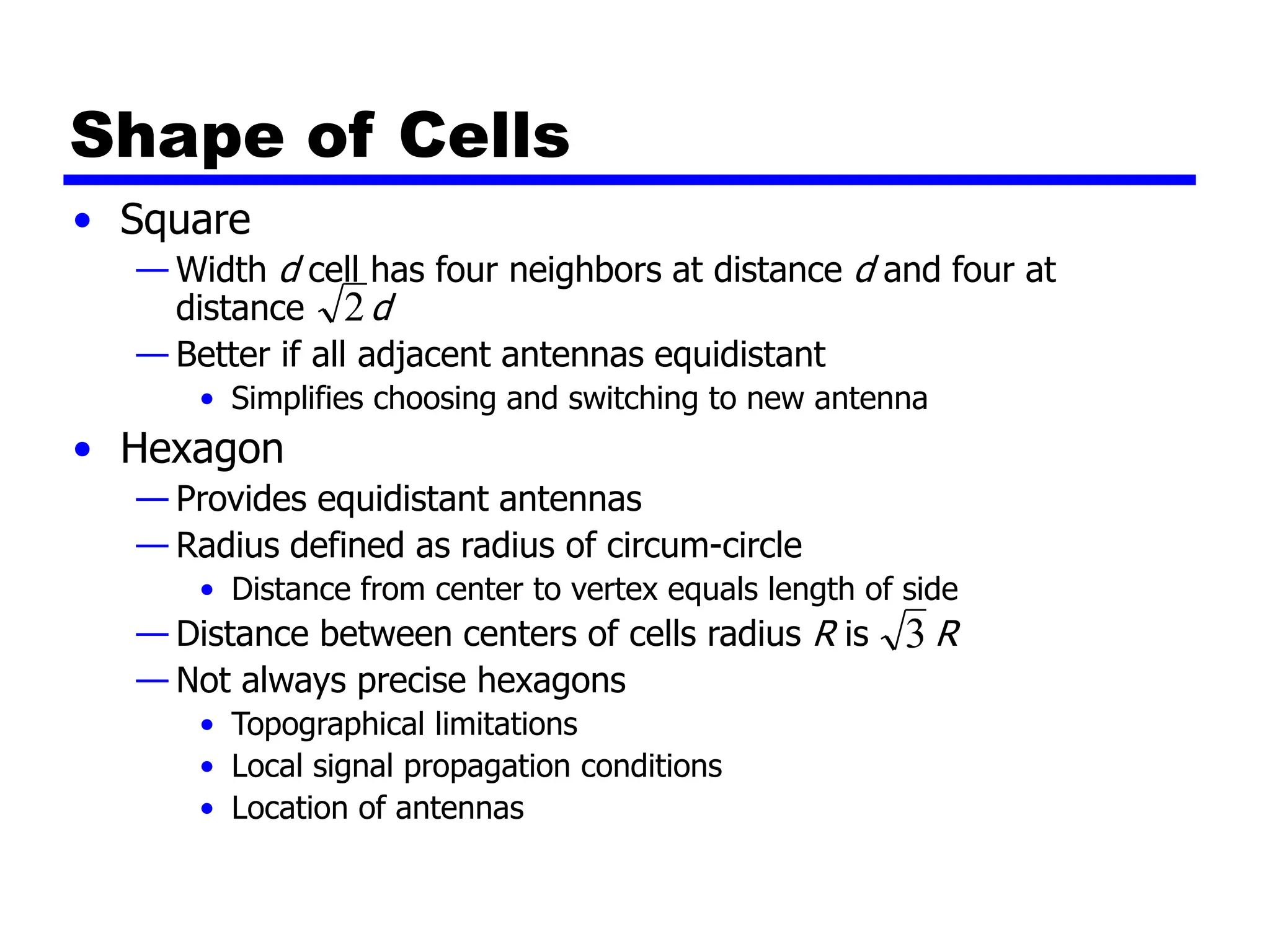 Shape of Cells
• Square
— Width d cell has four neighbors at distance d and four at
distance d
— Better if all adjacent antennas equidistant
• Simplifies choosing and switching to new antenna
• Hexagon
— Provides equidistant antennas
— Radius defined as radius of circum-circle
• Distance from center to vertex equals length of side
— Distance between centers of cells radius R is R
— Not always precise hexagons
• Topographical limitations
• Local signal propagation conditions
• Location of antennas
2
3
 
