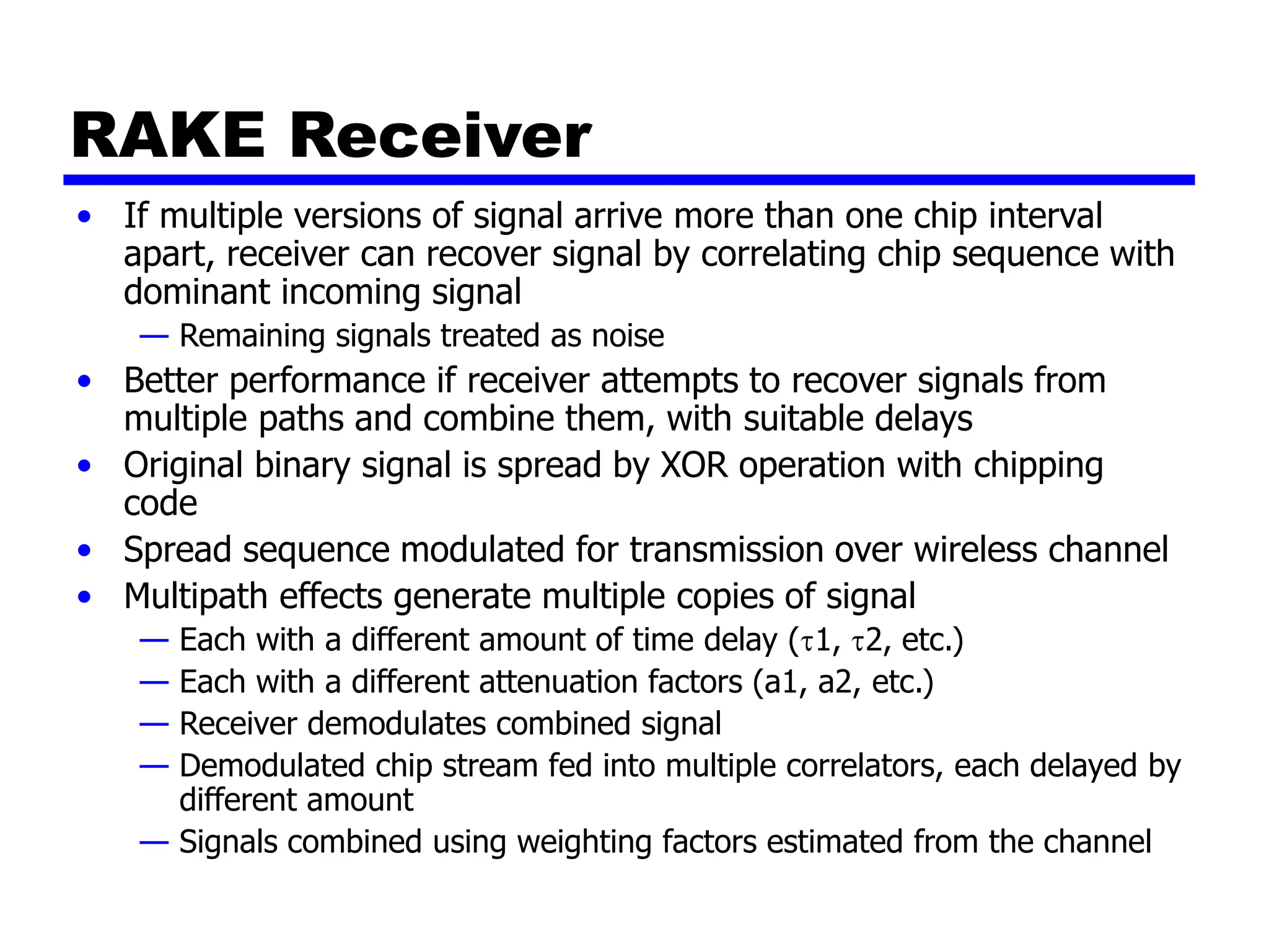 RAKE Receiver
• If multiple versions of signal arrive more than one chip interval
apart, receiver can recover signal by correlating chip sequence with
dominant incoming signal
— Remaining signals treated as noise
• Better performance if receiver attempts to recover signals from
multiple paths and combine them, with suitable delays
• Original binary signal is spread by XOR operation with chipping
code
• Spread sequence modulated for transmission over wireless channel
• Multipath effects generate multiple copies of signal
— Each with a different amount of time delay (1, 2, etc.)
— Each with a different attenuation factors (a1, a2, etc.)
— Receiver demodulates combined signal
— Demodulated chip stream fed into multiple correlators, each delayed by
different amount
— Signals combined using weighting factors estimated from the channel
 