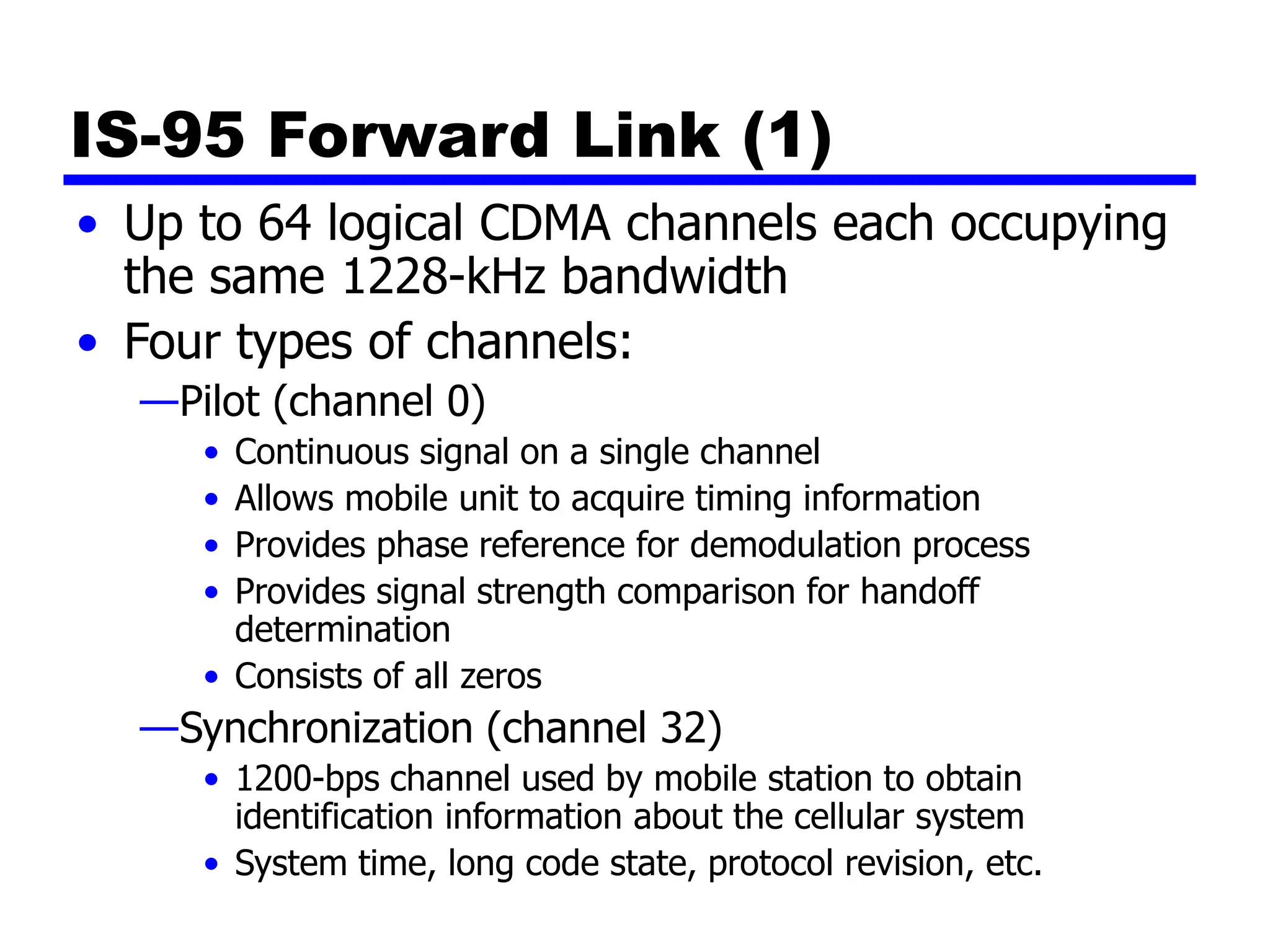IS-95 Forward Link (1)
• Up to 64 logical CDMA channels each occupying
the same 1228-kHz bandwidth
• Four types of channels:
—Pilot (channel 0)
• Continuous signal on a single channel
• Allows mobile unit to acquire timing information
• Provides phase reference for demodulation process
• Provides signal strength comparison for handoff
determination
• Consists of all zeros
—Synchronization (channel 32)
• 1200-bps channel used by mobile station to obtain
identification information about the cellular system
• System time, long code state, protocol revision, etc.
 