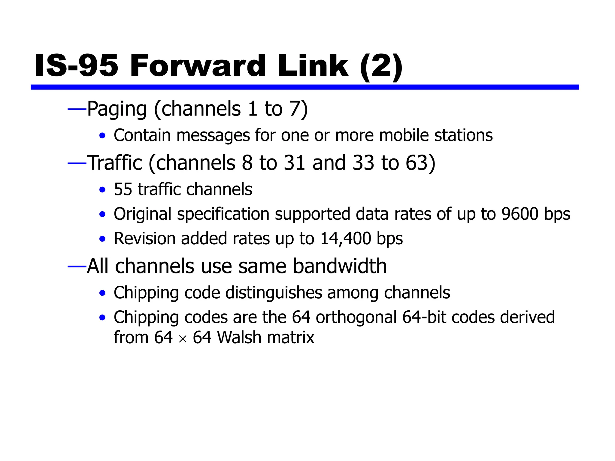 IS-95 Forward Link (2)
—Paging (channels 1 to 7)
• Contain messages for one or more mobile stations
—Traffic (channels 8 to 31 and 33 to 63)
• 55 traffic channels
• Original specification supported data rates of up to 9600 bps
• Revision added rates up to 14,400 bps
—All channels use same bandwidth
• Chipping code distinguishes among channels
• Chipping codes are the 64 orthogonal 64-bit codes derived
from 64  64 Walsh matrix
 