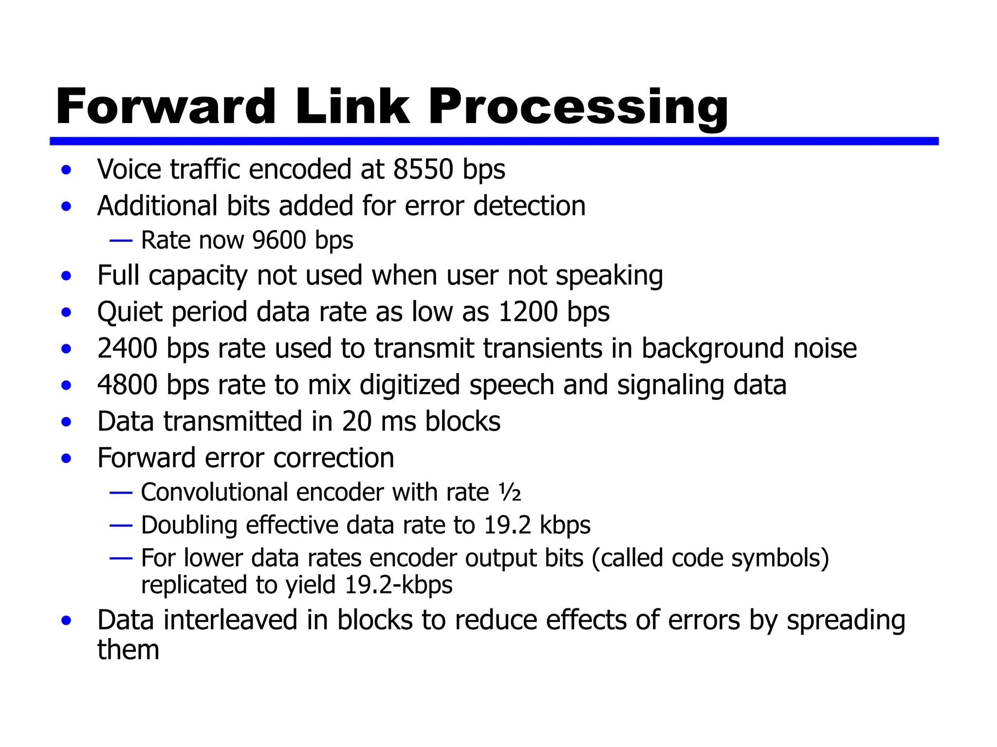 Forward Link Processing
• Voice traffic encoded at 8550 bps
• Additional bits added for error detection
— Rate now 9600 bps
• Full capacity not used when user not speaking
• Quiet period data rate as low as 1200 bps
• 2400 bps rate used to transmit transients in background noise
• 4800 bps rate to mix digitized speech and signaling data
• Data transmitted in 20 ms blocks
• Forward error correction
— Convolutional encoder with rate ½
— Doubling effective data rate to 19.2 kbps
— For lower data rates encoder output bits (called code symbols)
replicated to yield 19.2-kbps
• Data interleaved in blocks to reduce effects of errors by spreading
them
 