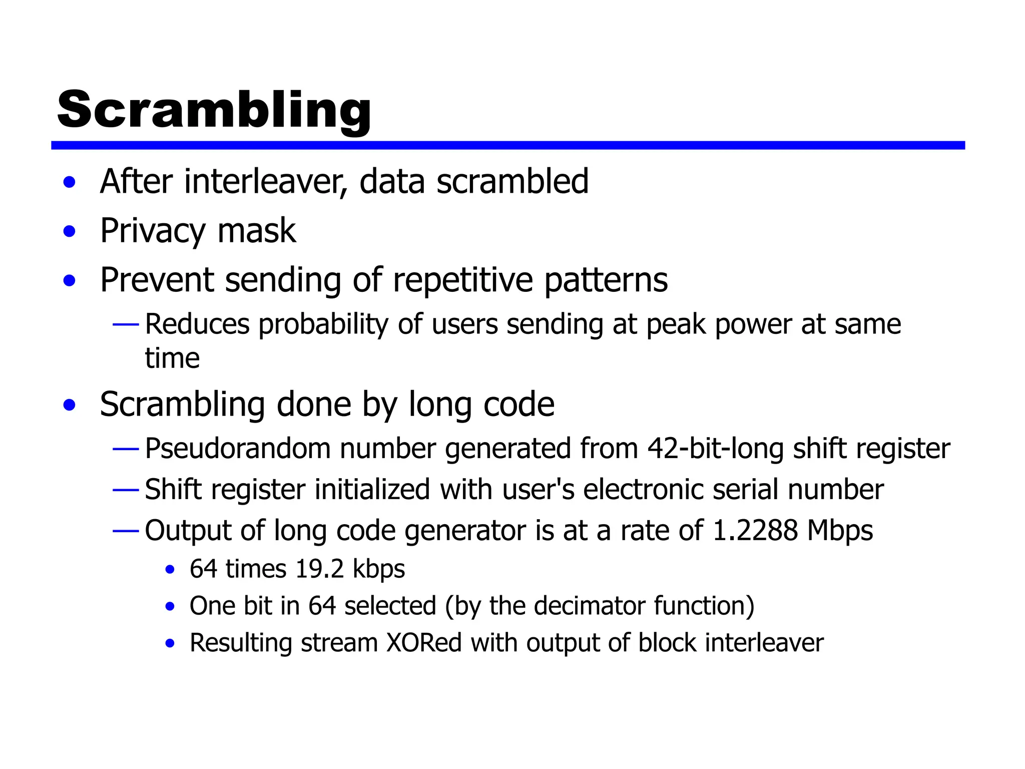 Scrambling
• After interleaver, data scrambled
• Privacy mask
• Prevent sending of repetitive patterns
— Reduces probability of users sending at peak power at same
time
• Scrambling done by long code
— Pseudorandom number generated from 42-bit-long shift register
— Shift register initialized with user's electronic serial number
— Output of long code generator is at a rate of 1.2288 Mbps
• 64 times 19.2 kbps
• One bit in 64 selected (by the decimator function)
• Resulting stream XORed with output of block interleaver
 