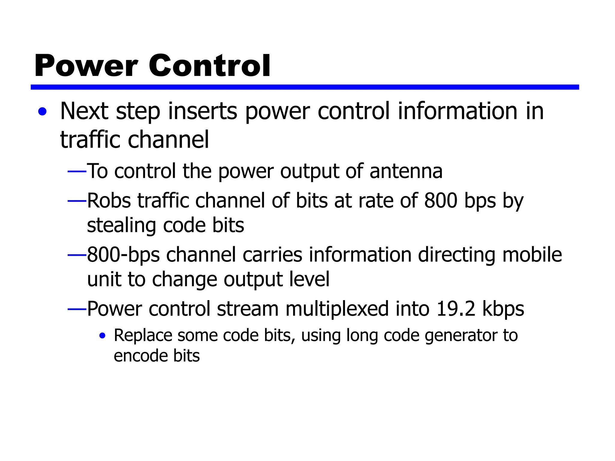 Power Control
• Next step inserts power control information in
traffic channel
—To control the power output of antenna
—Robs traffic channel of bits at rate of 800 bps by
stealing code bits
—800-bps channel carries information directing mobile
unit to change output level
—Power control stream multiplexed into 19.2 kbps
• Replace some code bits, using long code generator to
encode bits
 
