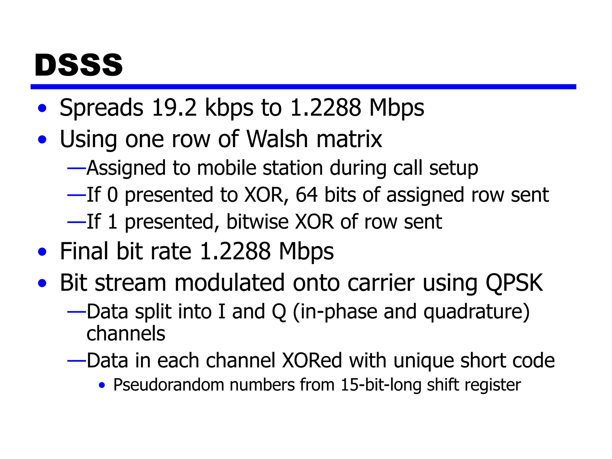 DSSS
• Spreads 19.2 kbps to 1.2288 Mbps
• Using one row of Walsh matrix
—Assigned to mobile station during call setup
—If 0 presented to XOR, 64 bits of assigned row sent
—If 1 presented, bitwise XOR of row sent
• Final bit rate 1.2288 Mbps
• Bit stream modulated onto carrier using QPSK
—Data split into I and Q (in-phase and quadrature)
channels
—Data in each channel XORed with unique short code
• Pseudorandom numbers from 15-bit-long shift register
 