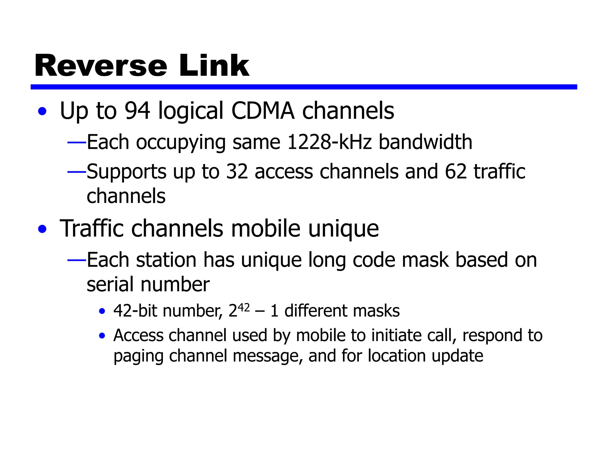 Reverse Link
• Up to 94 logical CDMA channels
—Each occupying same 1228-kHz bandwidth
—Supports up to 32 access channels and 62 traffic
channels
• Traffic channels mobile unique
—Each station has unique long code mask based on
serial number
• 42-bit number, 242 – 1 different masks
• Access channel used by mobile to initiate call, respond to
paging channel message, and for location update
 