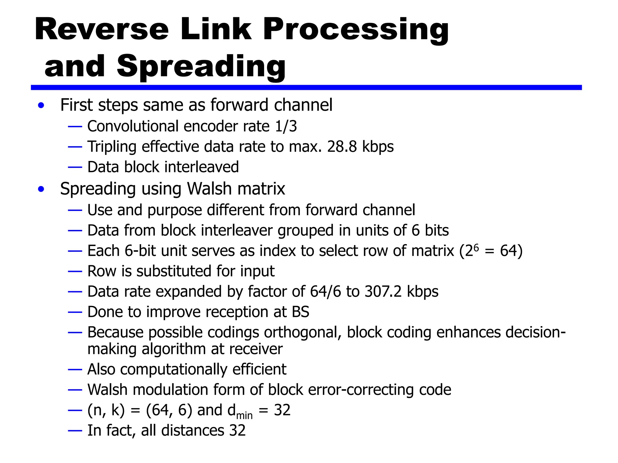Reverse Link Processing
and Spreading
• First steps same as forward channel
— Convolutional encoder rate 1/3
— Tripling effective data rate to max. 28.8 kbps
— Data block interleaved
• Spreading using Walsh matrix
— Use and purpose different from forward channel
— Data from block interleaver grouped in units of 6 bits
— Each 6-bit unit serves as index to select row of matrix (26 = 64)
— Row is substituted for input
— Data rate expanded by factor of 64/6 to 307.2 kbps
— Done to improve reception at BS
— Because possible codings orthogonal, block coding enhances decision-
making algorithm at receiver
— Also computationally efficient
— Walsh modulation form of block error-correcting code
— (n, k) = (64, 6) and dmin = 32
— In fact, all distances 32
 