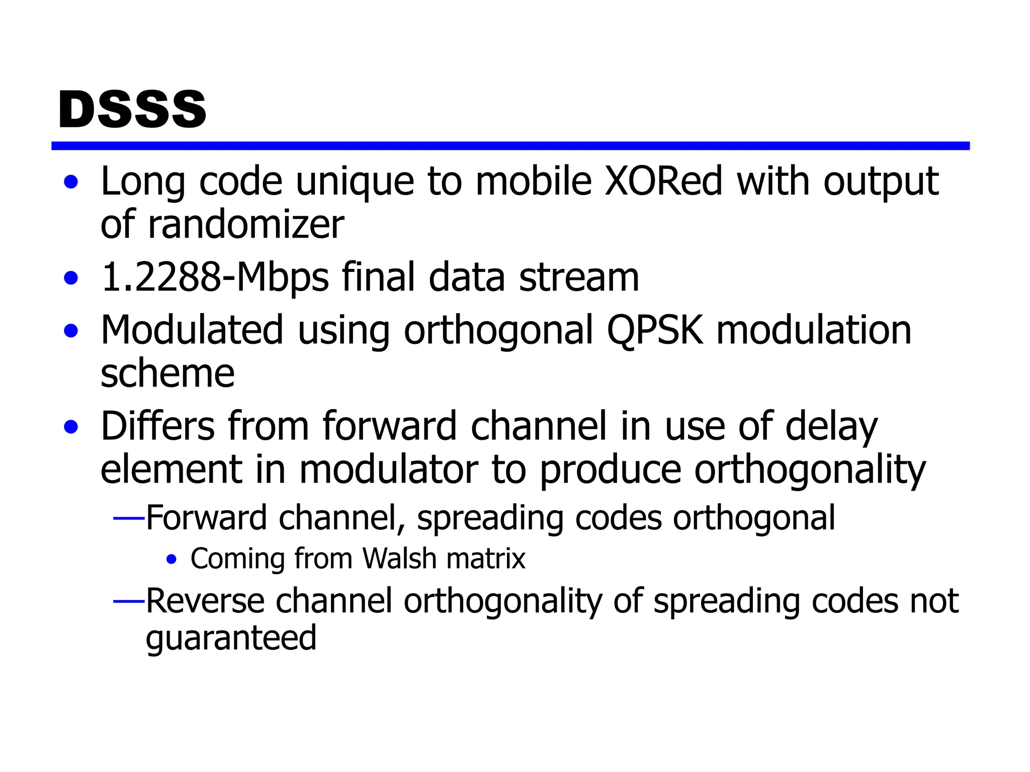 DSSS
• Long code unique to mobile XORed with output
of randomizer
• 1.2288-Mbps final data stream
• Modulated using orthogonal QPSK modulation
scheme
• Differs from forward channel in use of delay
element in modulator to produce orthogonality
—Forward channel, spreading codes orthogonal
• Coming from Walsh matrix
—Reverse channel orthogonality of spreading codes not
guaranteed
 