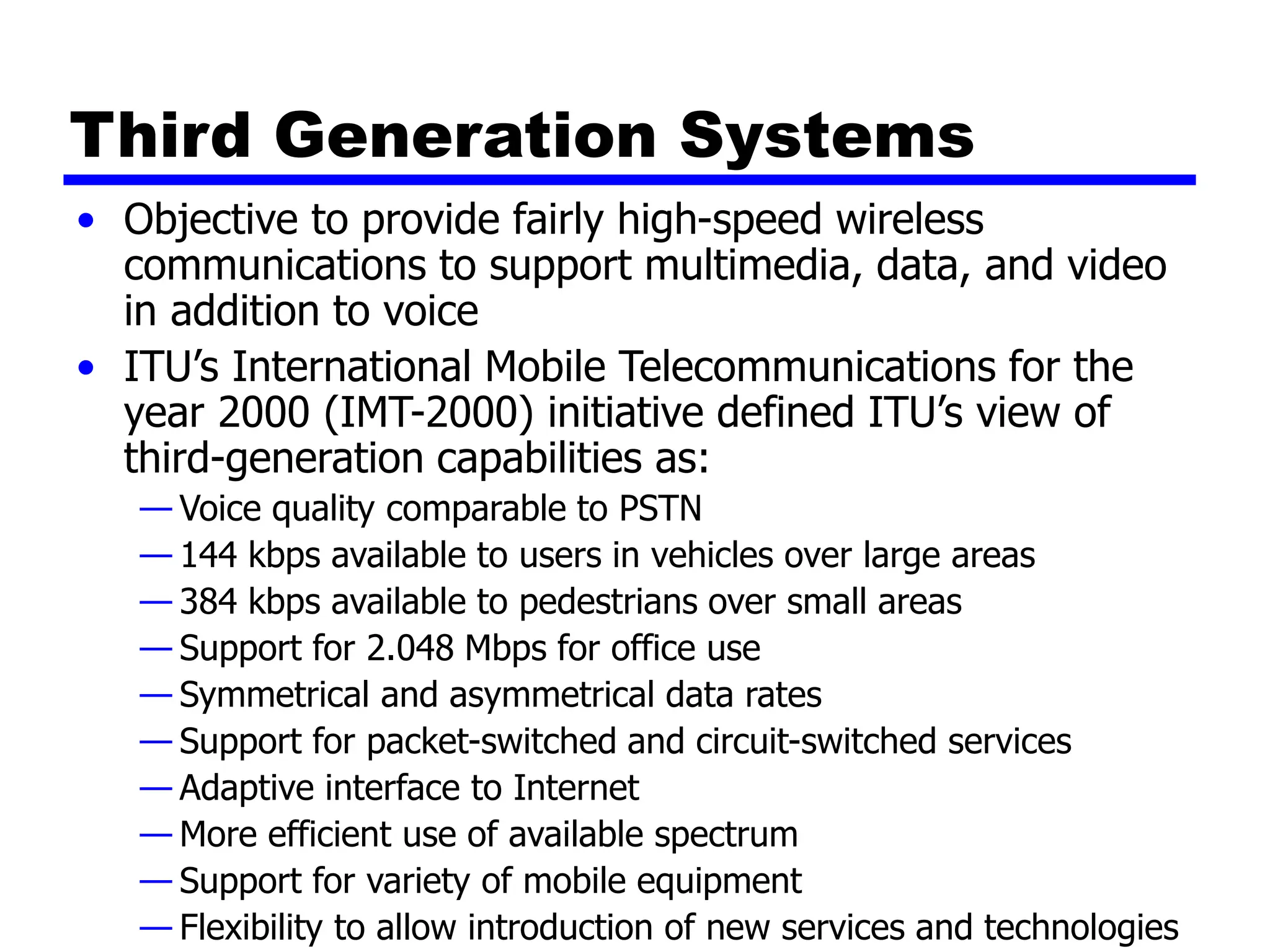 Third Generation Systems
• Objective to provide fairly high-speed wireless
communications to support multimedia, data, and video
in addition to voice
• ITU’s International Mobile Telecommunications for the
year 2000 (IMT-2000) initiative defined ITU’s view of
third-generation capabilities as:
— Voice quality comparable to PSTN
— 144 kbps available to users in vehicles over large areas
— 384 kbps available to pedestrians over small areas
— Support for 2.048 Mbps for office use
— Symmetrical and asymmetrical data rates
— Support for packet-switched and circuit-switched services
— Adaptive interface to Internet
— More efficient use of available spectrum
— Support for variety of mobile equipment
— Flexibility to allow introduction of new services and technologies
 
