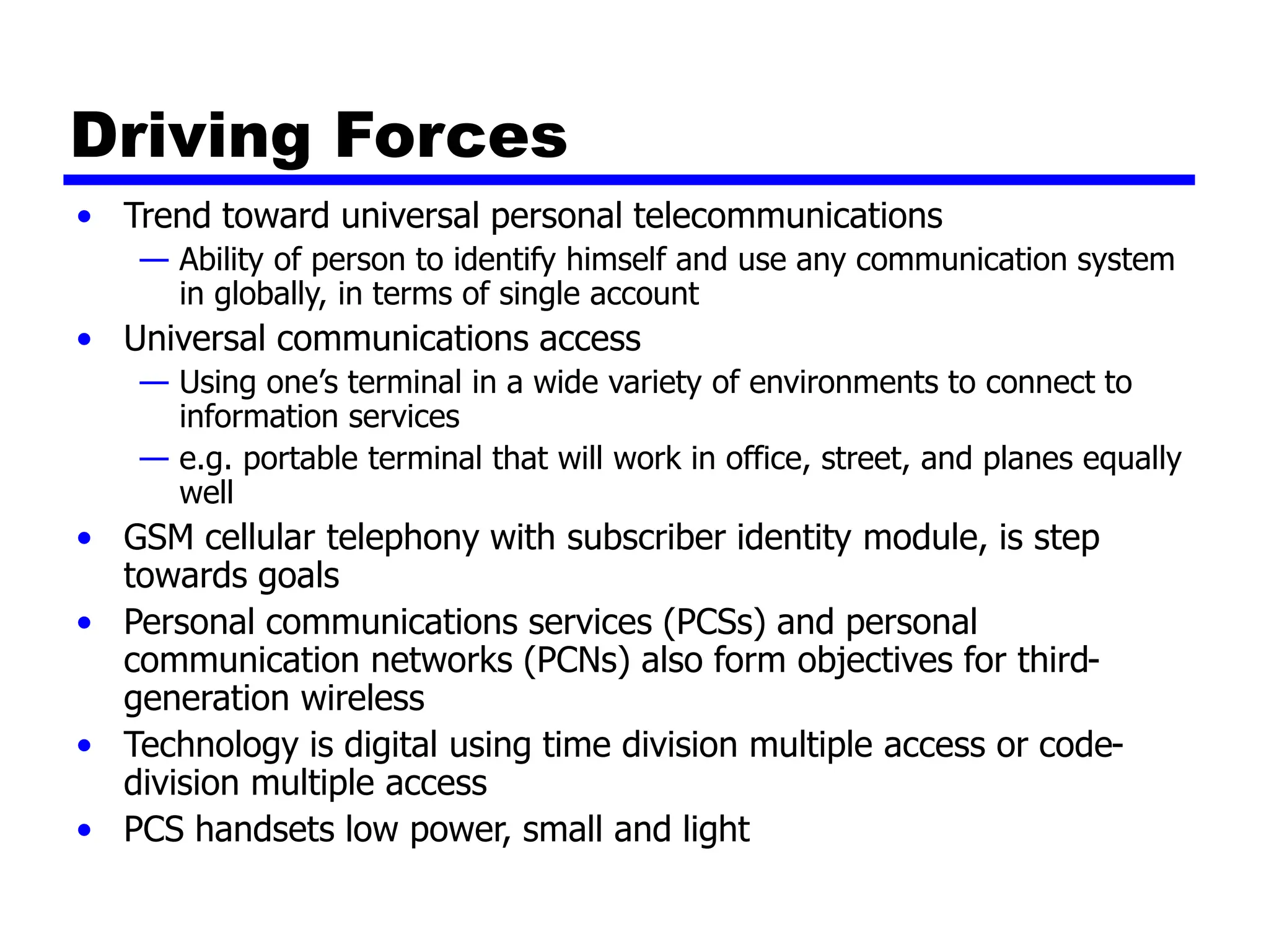 Driving Forces
• Trend toward universal personal telecommunications
— Ability of person to identify himself and use any communication system
in globally, in terms of single account
• Universal communications access
— Using one’s terminal in a wide variety of environments to connect to
information services
— e.g. portable terminal that will work in office, street, and planes equally
well
• GSM cellular telephony with subscriber identity module, is step
towards goals
• Personal communications services (PCSs) and personal
communication networks (PCNs) also form objectives for third-
generation wireless
• Technology is digital using time division multiple access or code-
division multiple access
• PCS handsets low power, small and light
 