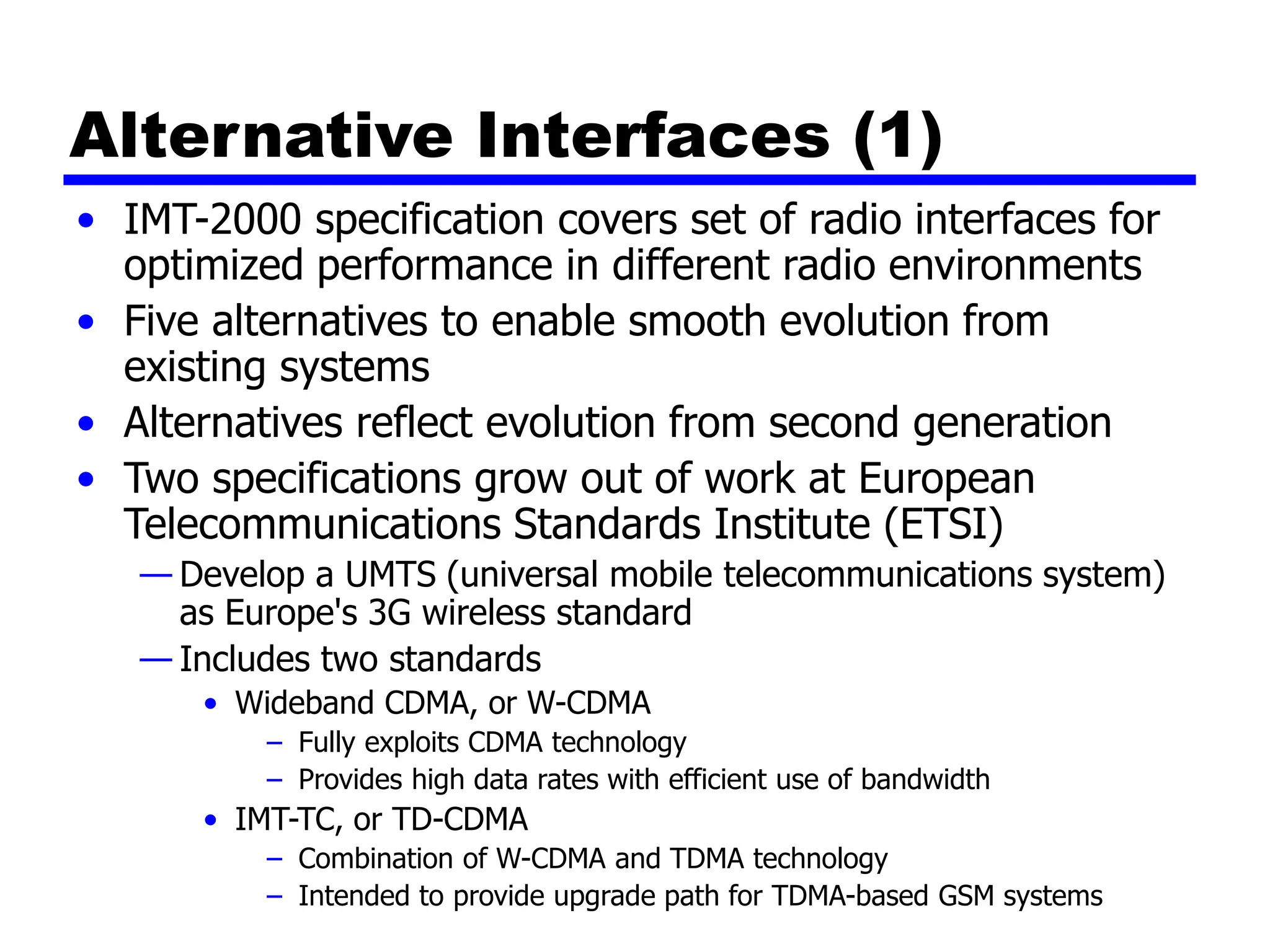 Alternative Interfaces (1)
• IMT-2000 specification covers set of radio interfaces for
optimized performance in different radio environments
• Five alternatives to enable smooth evolution from
existing systems
• Alternatives reflect evolution from second generation
• Two specifications grow out of work at European
Telecommunications Standards Institute (ETSI)
— Develop a UMTS (universal mobile telecommunications system)
as Europe's 3G wireless standard
— Includes two standards
• Wideband CDMA, or W-CDMA
– Fully exploits CDMA technology
– Provides high data rates with efficient use of bandwidth
• IMT-TC, or TD-CDMA
– Combination of W-CDMA and TDMA technology
– Intended to provide upgrade path for TDMA-based GSM systems
 