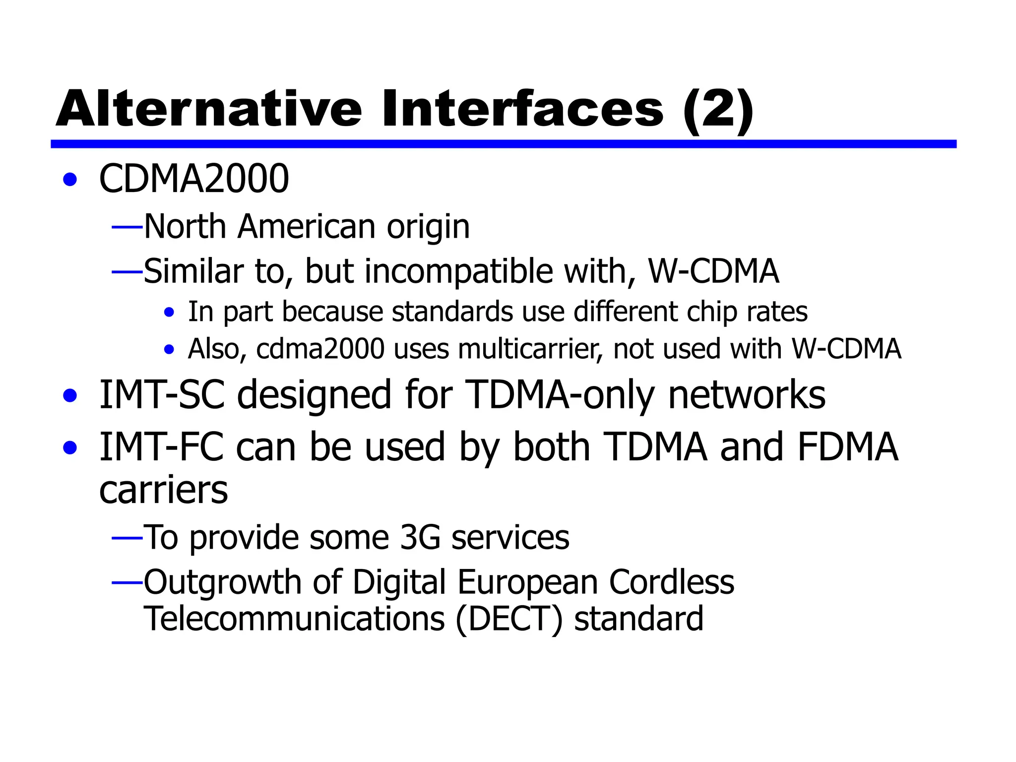 Alternative Interfaces (2)
• CDMA2000
—North American origin
—Similar to, but incompatible with, W-CDMA
• In part because standards use different chip rates
• Also, cdma2000 uses multicarrier, not used with W-CDMA
• IMT-SC designed for TDMA-only networks
• IMT-FC can be used by both TDMA and FDMA
carriers
—To provide some 3G services
—Outgrowth of Digital European Cordless
Telecommunications (DECT) standard
 