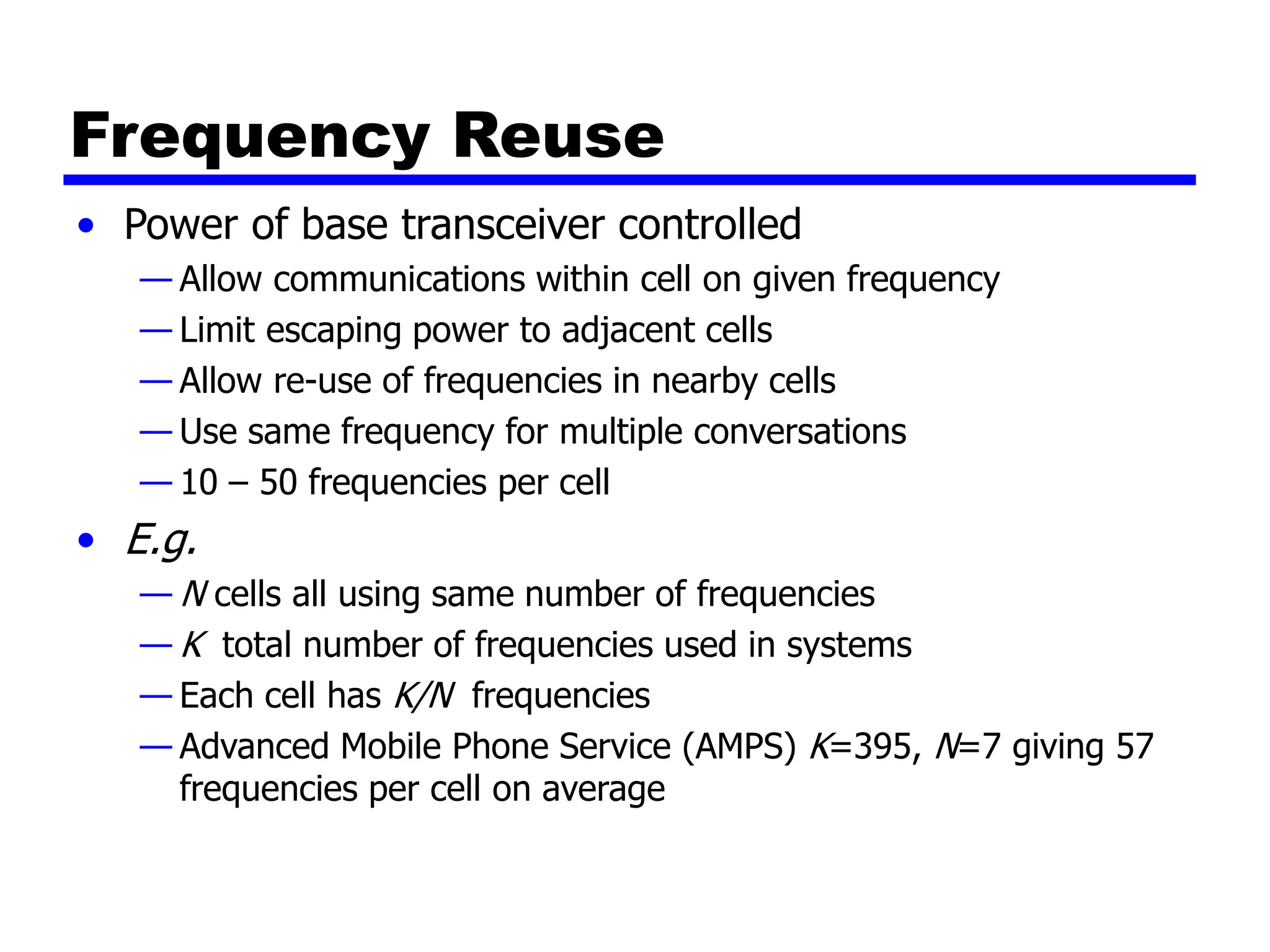 Frequency Reuse
• Power of base transceiver controlled
— Allow communications within cell on given frequency
— Limit escaping power to adjacent cells
— Allow re-use of frequencies in nearby cells
— Use same frequency for multiple conversations
— 10 – 50 frequencies per cell
• E.g.
— N cells all using same number of frequencies
— K total number of frequencies used in systems
— Each cell has K/N frequencies
— Advanced Mobile Phone Service (AMPS) K=395, N=7 giving 57
frequencies per cell on average
 