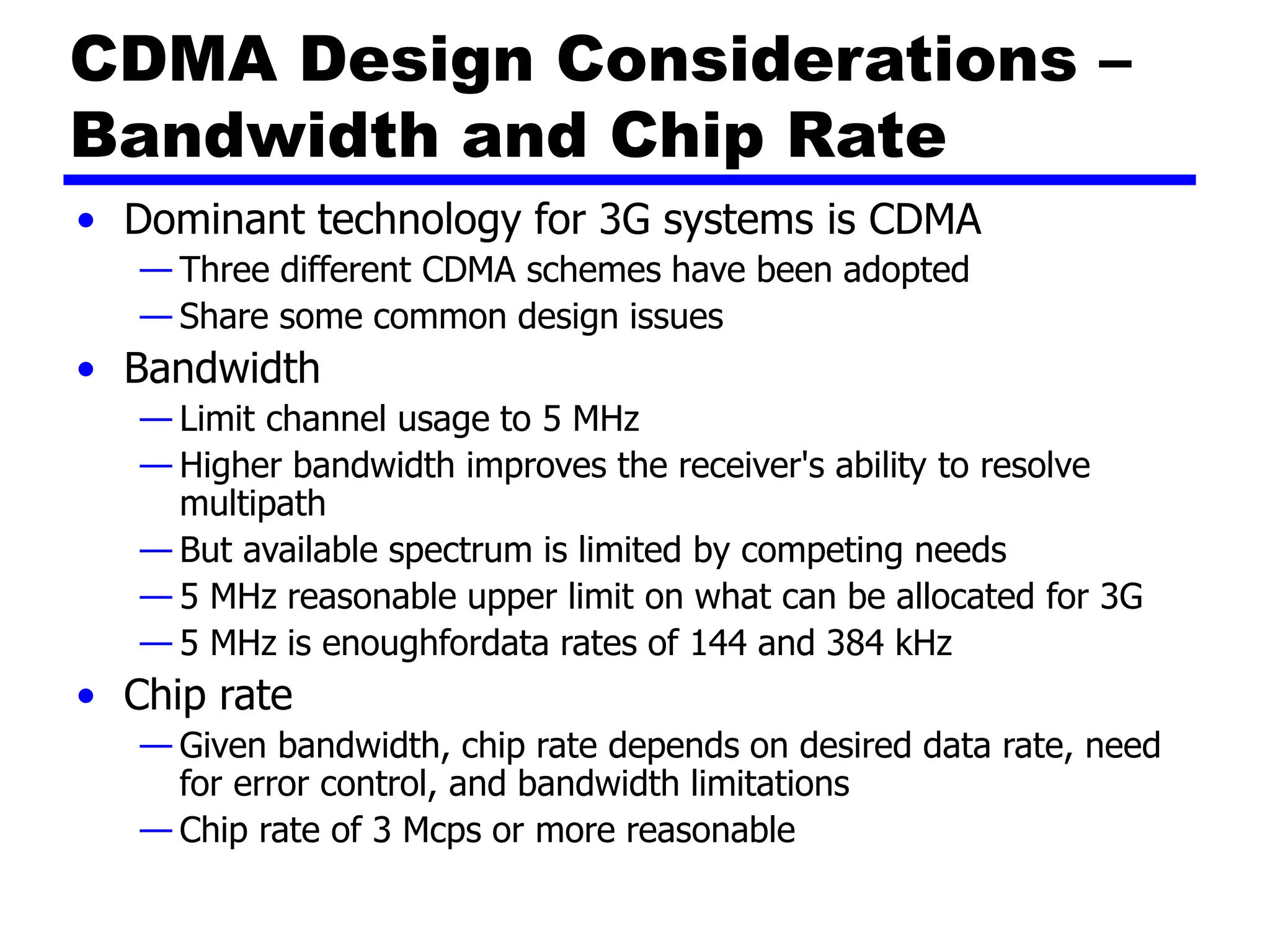 CDMA Design Considerations –
Bandwidth and Chip Rate
• Dominant technology for 3G systems is CDMA
— Three different CDMA schemes have been adopted
— Share some common design issues
• Bandwidth
— Limit channel usage to 5 MHz
— Higher bandwidth improves the receiver's ability to resolve
multipath
— But available spectrum is limited by competing needs
— 5 MHz reasonable upper limit on what can be allocated for 3G
— 5 MHz is enoughfordata rates of 144 and 384 kHz
• Chip rate
— Given bandwidth, chip rate depends on desired data rate, need
for error control, and bandwidth limitations
— Chip rate of 3 Mcps or more reasonable
 