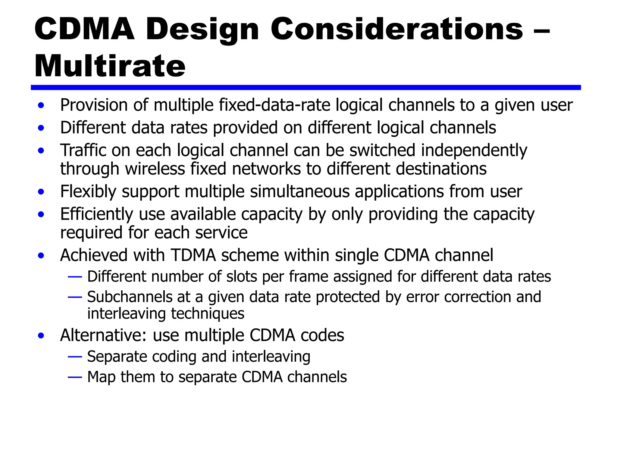 CDMA Design Considerations –
Multirate
• Provision of multiple fixed-data-rate logical channels to a given user
• Different data rates provided on different logical channels
• Traffic on each logical channel can be switched independently
through wireless fixed networks to different destinations
• Flexibly support multiple simultaneous applications from user
• Efficiently use available capacity by only providing the capacity
required for each service
• Achieved with TDMA scheme within single CDMA channel
— Different number of slots per frame assigned for different data rates
— Subchannels at a given data rate protected by error correction and
interleaving techniques
• Alternative: use multiple CDMA codes
— Separate coding and interleaving
— Map them to separate CDMA channels
 