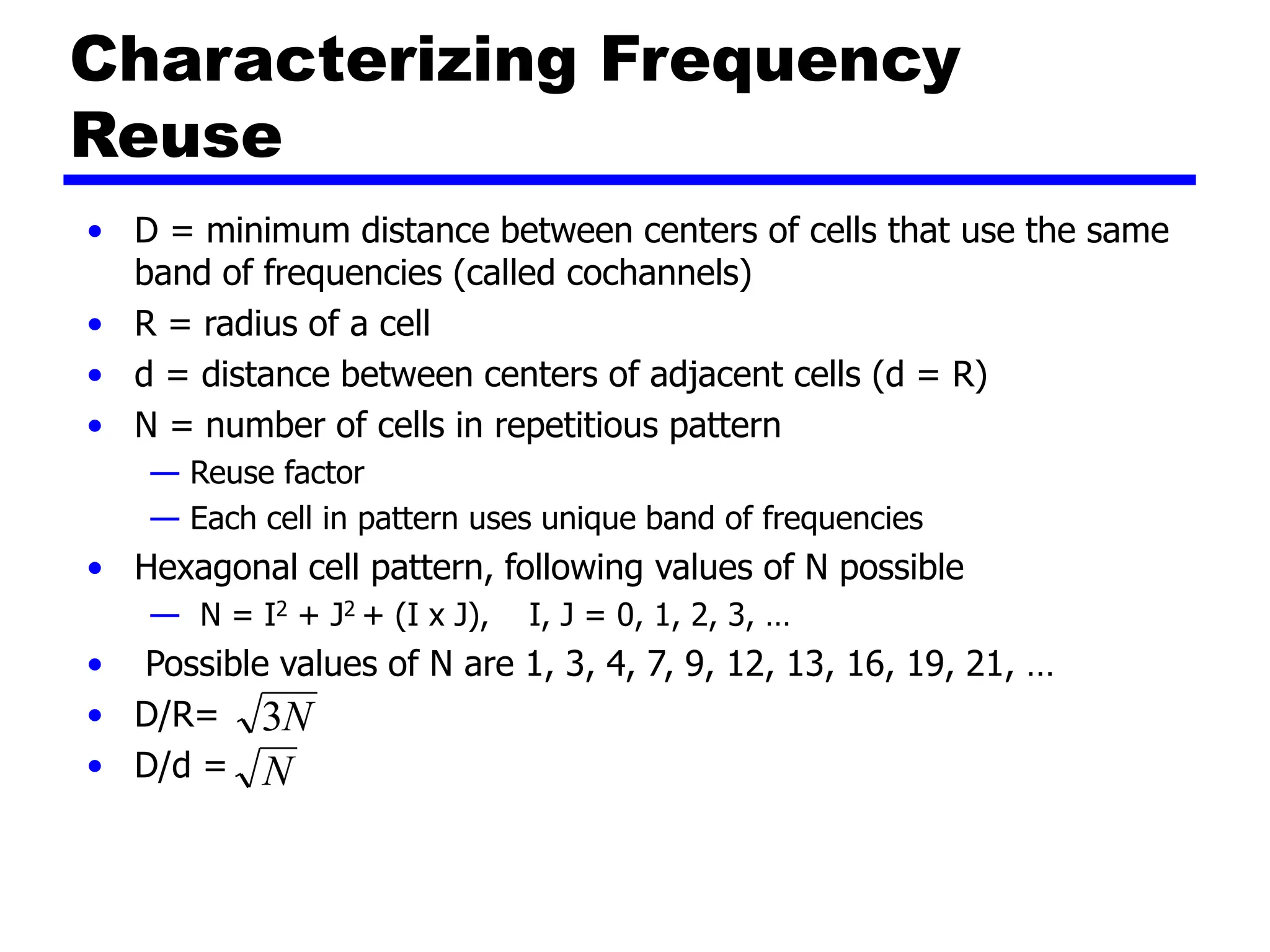 Characterizing Frequency
Reuse
• D = minimum distance between centers of cells that use the same
band of frequencies (called cochannels)
• R = radius of a cell
• d = distance between centers of adjacent cells (d = R)
• N = number of cells in repetitious pattern
— Reuse factor
— Each cell in pattern uses unique band of frequencies
• Hexagonal cell pattern, following values of N possible
— N = I2 + J2 + (I x J), I, J = 0, 1, 2, 3, …
• Possible values of N are 1, 3, 4, 7, 9, 12, 13, 16, 19, 21, …
• D/R=
• D/d =
N
3
N
 