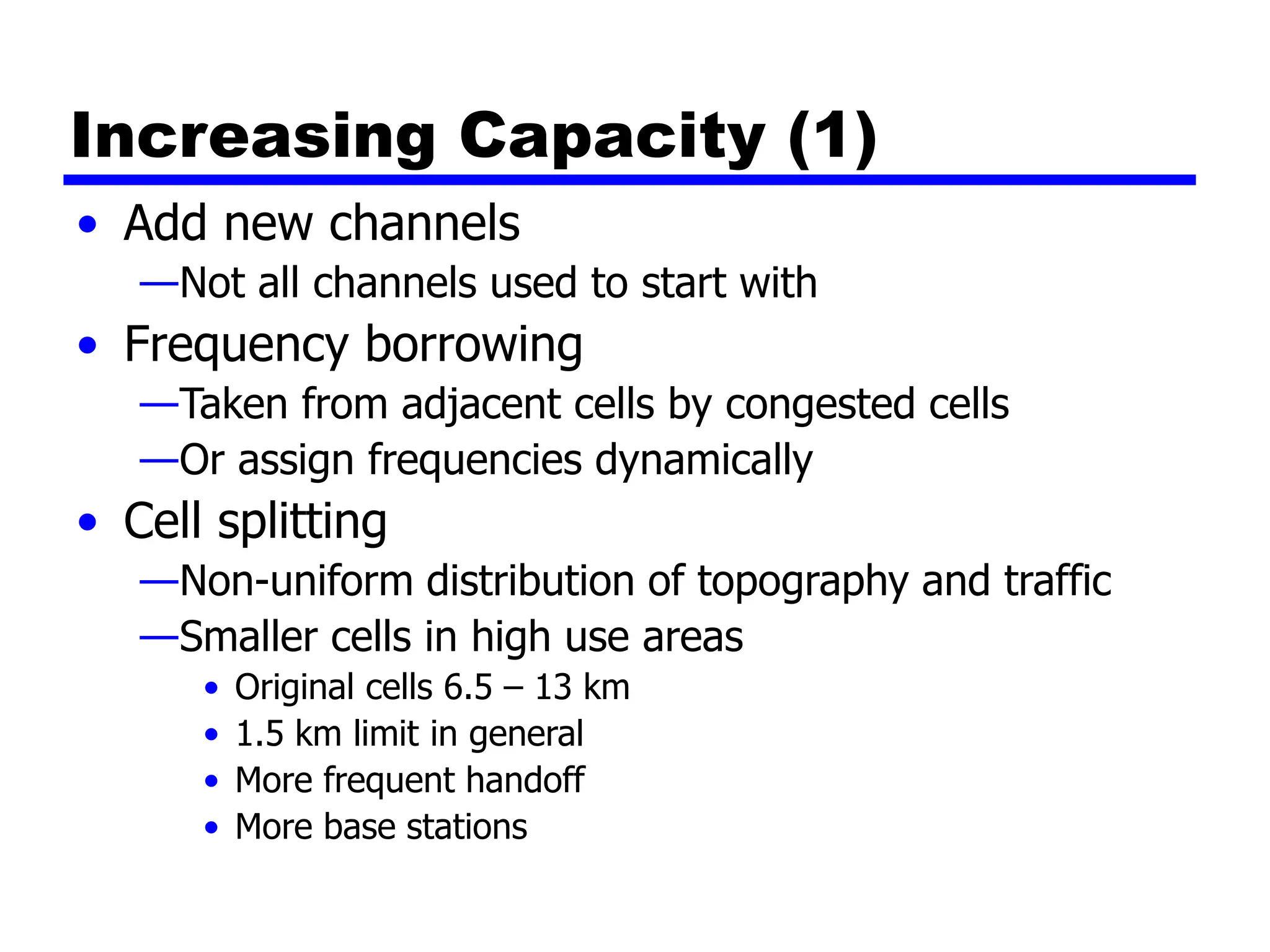 Increasing Capacity (1)
• Add new channels
—Not all channels used to start with
• Frequency borrowing
—Taken from adjacent cells by congested cells
—Or assign frequencies dynamically
• Cell splitting
—Non-uniform distribution of topography and traffic
—Smaller cells in high use areas
• Original cells 6.5 – 13 km
• 1.5 km limit in general
• More frequent handoff
• More base stations
 