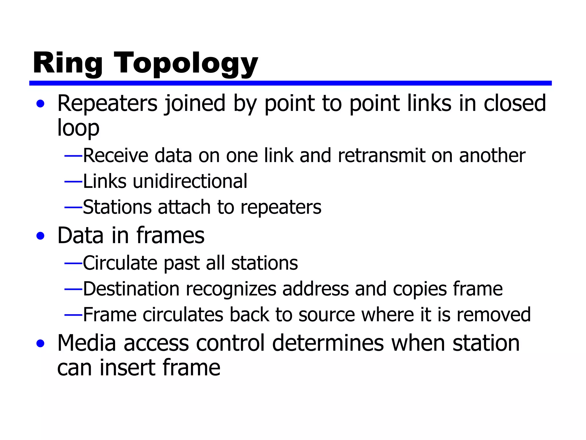 Ring Topology
• Repeaters joined by point to point links in closed
loop
—Receive data on one link and retransmit on another
—Links unidirectional
—Stations attach to repeaters
• Data in frames
—Circulate past all stations
—Destination recognizes address and copies frame
—Frame circulates back to source where it is removed
• Media access control determines when station
can insert frame
 