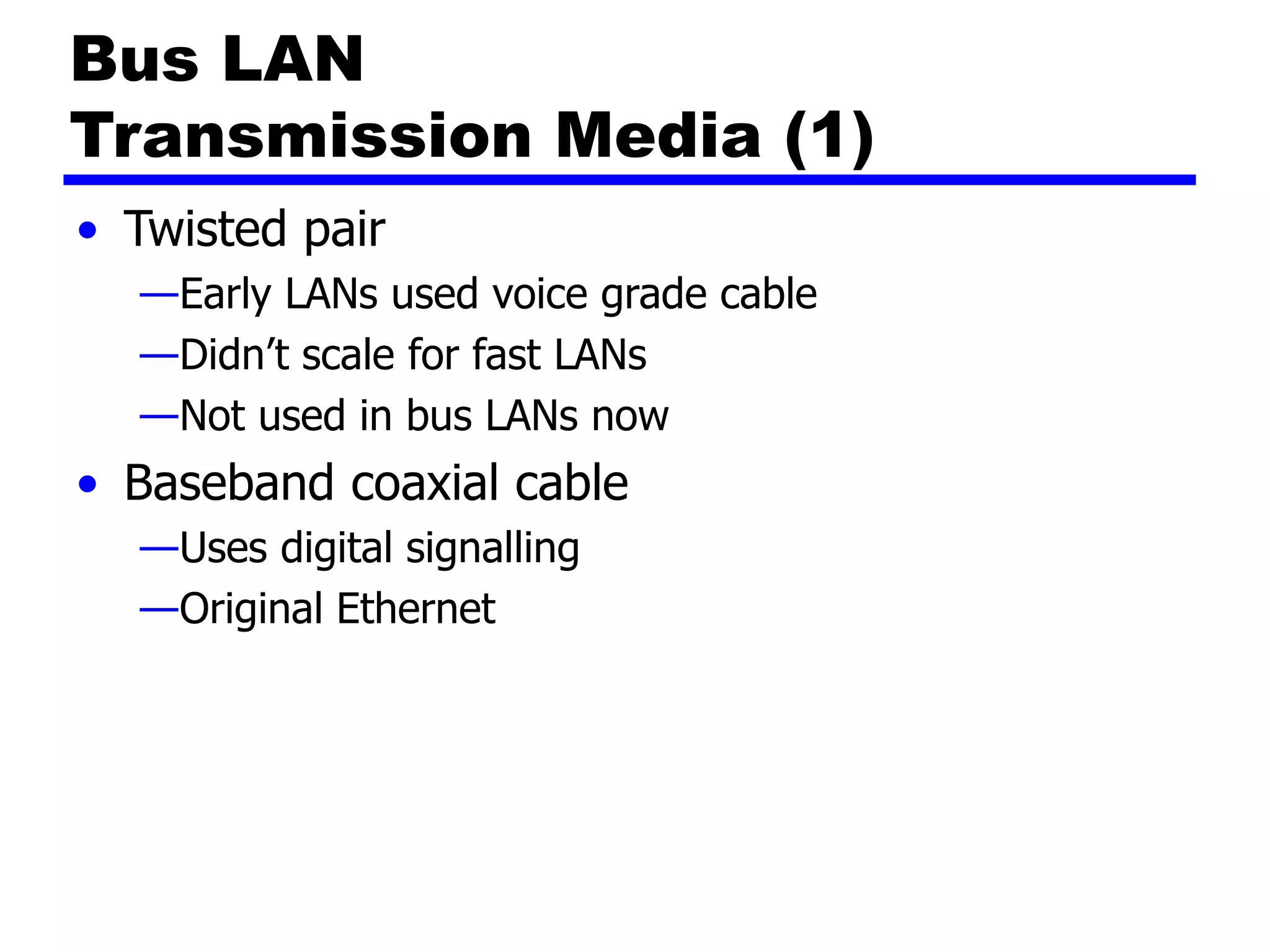Bus LAN
Transmission Media (1)
• Twisted pair
—Early LANs used voice grade cable
—Didn’t scale for fast LANs
—Not used in bus LANs now
• Baseband coaxial cable
—Uses digital signalling
—Original Ethernet
 