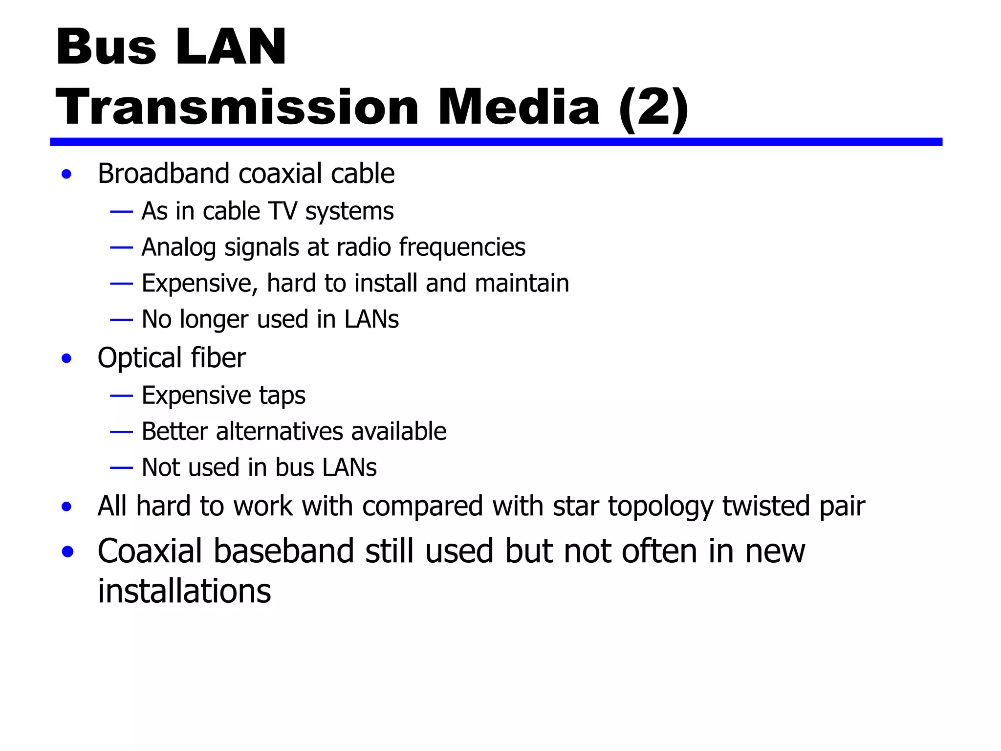 Bus LAN
Transmission Media (2)
• Broadband coaxial cable
— As in cable TV systems
— Analog signals at radio frequencies
— Expensive, hard to install and maintain
— No longer used in LANs
• Optical fiber
— Expensive taps
— Better alternatives available
— Not used in bus LANs
• All hard to work with compared with star topology twisted pair
• Coaxial baseband still used but not often in new
installations
 