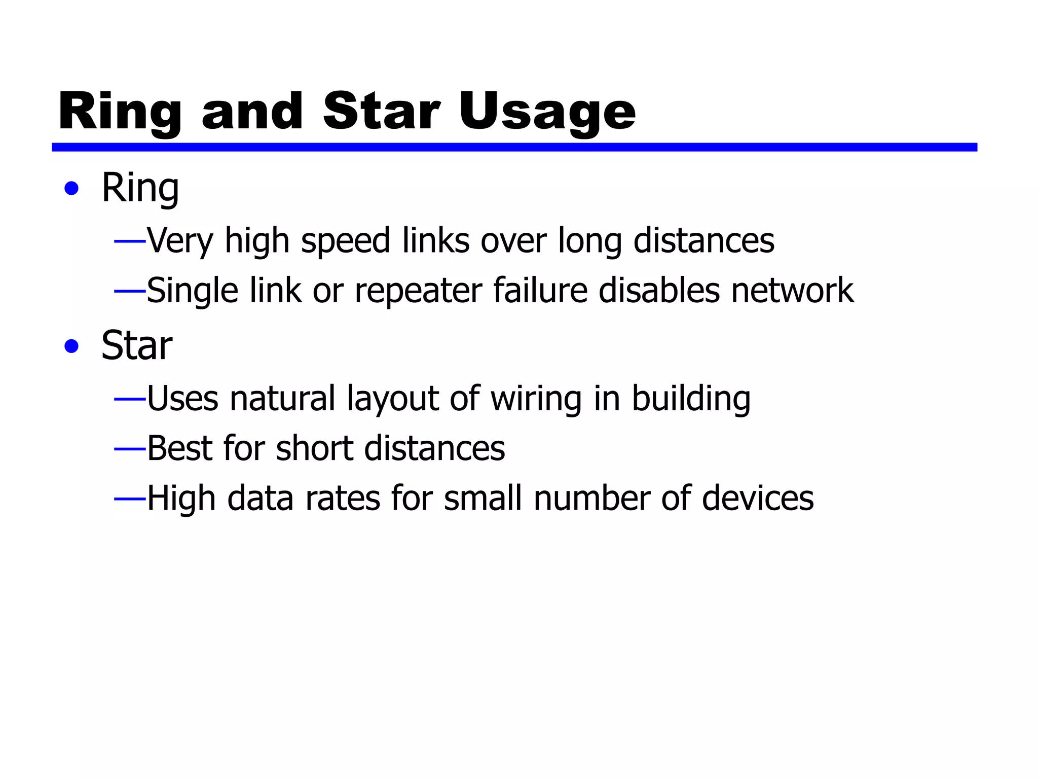 Ring and Star Usage
• Ring
—Very high speed links over long distances
—Single link or repeater failure disables network
• Star
—Uses natural layout of wiring in building
—Best for short distances
—High data rates for small number of devices
 