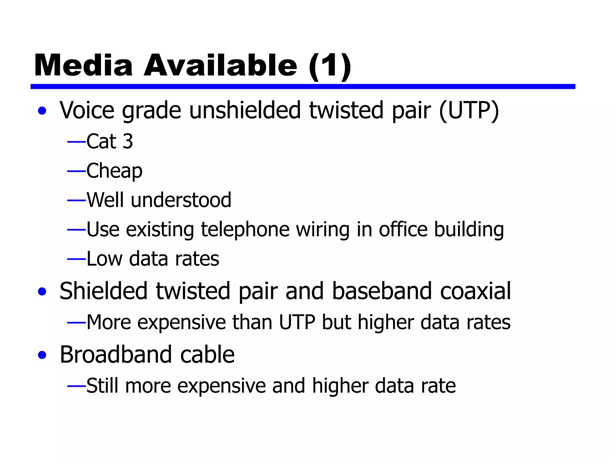 Media Available (1)
• Voice grade unshielded twisted pair (UTP)
—Cat 3
—Cheap
—Well understood
—Use existing telephone wiring in office building
—Low data rates
• Shielded twisted pair and baseband coaxial
—More expensive than UTP but higher data rates
• Broadband cable
—Still more expensive and higher data rate
 