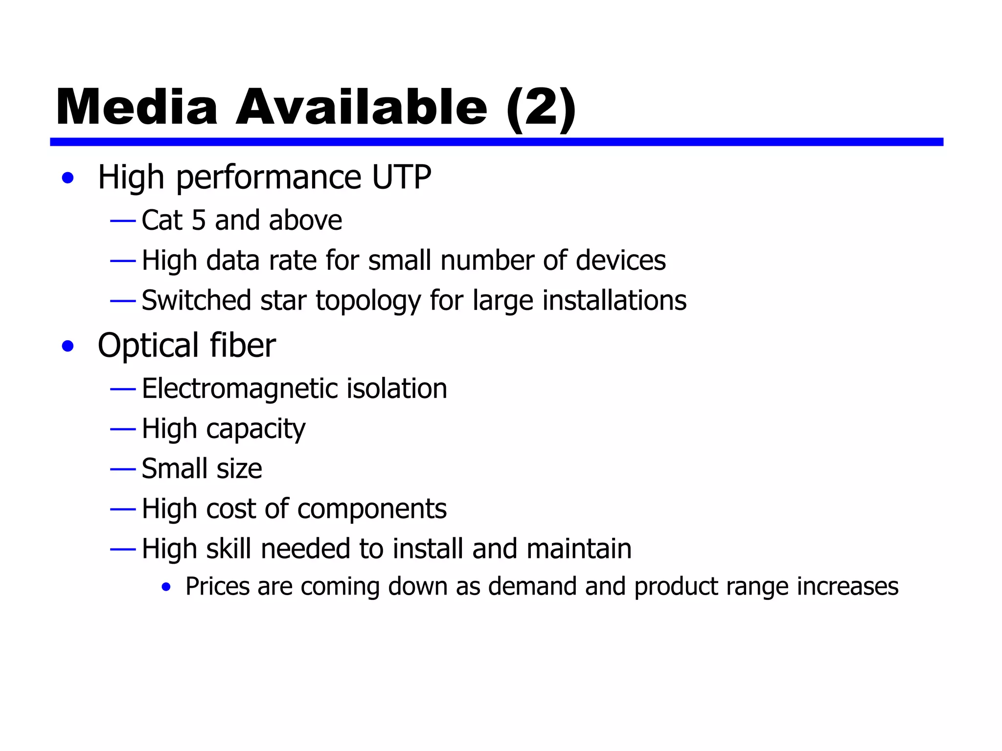 Media Available (2)
• High performance UTP
— Cat 5 and above
— High data rate for small number of devices
— Switched star topology for large installations
• Optical fiber
— Electromagnetic isolation
— High capacity
— Small size
— High cost of components
— High skill needed to install and maintain
• Prices are coming down as demand and product range increases
 