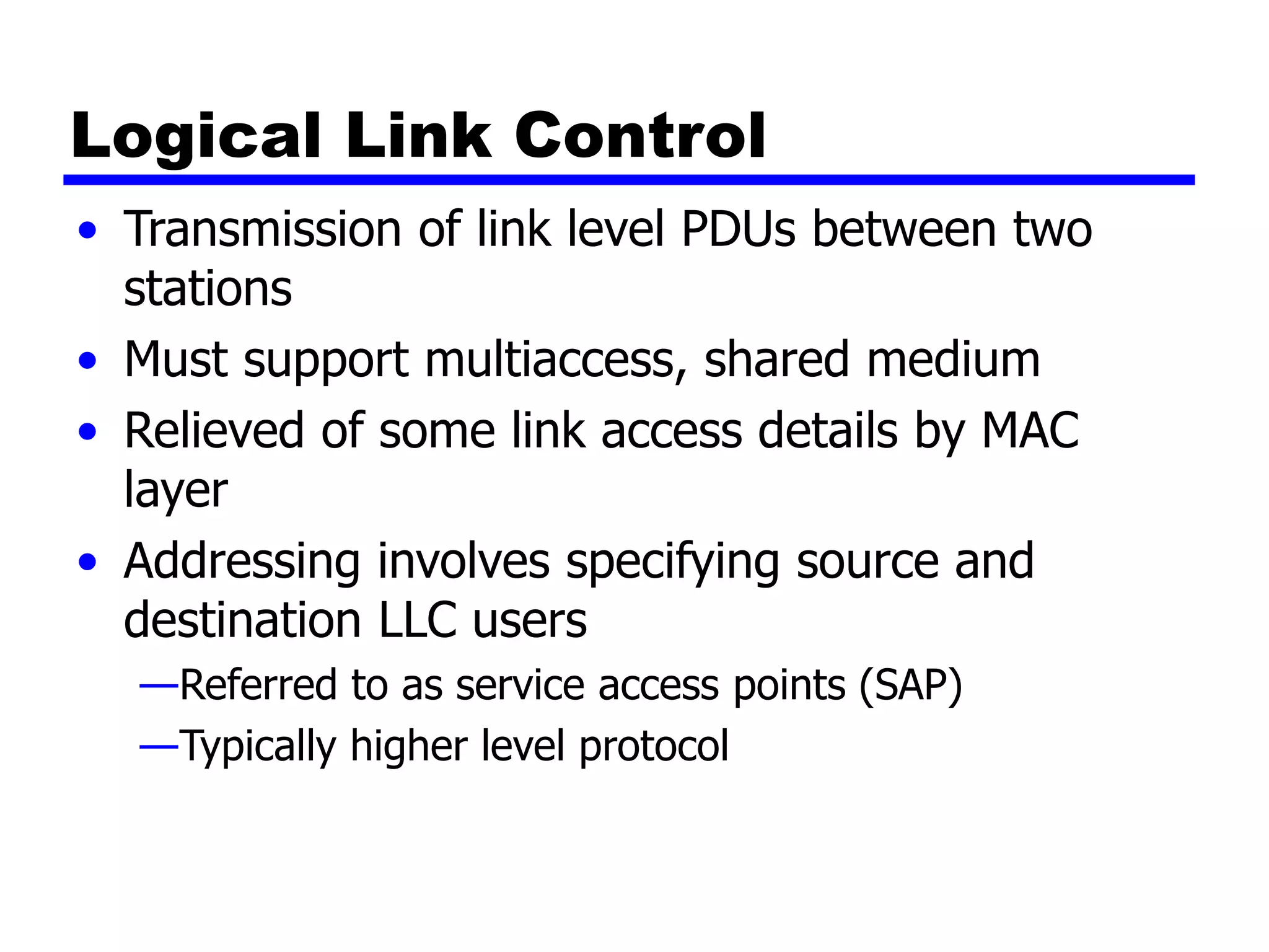 Logical Link Control
• Transmission of link level PDUs between two
stations
• Must support multiaccess, shared medium
• Relieved of some link access details by MAC
layer
• Addressing involves specifying source and
destination LLC users
—Referred to as service access points (SAP)
—Typically higher level protocol
 