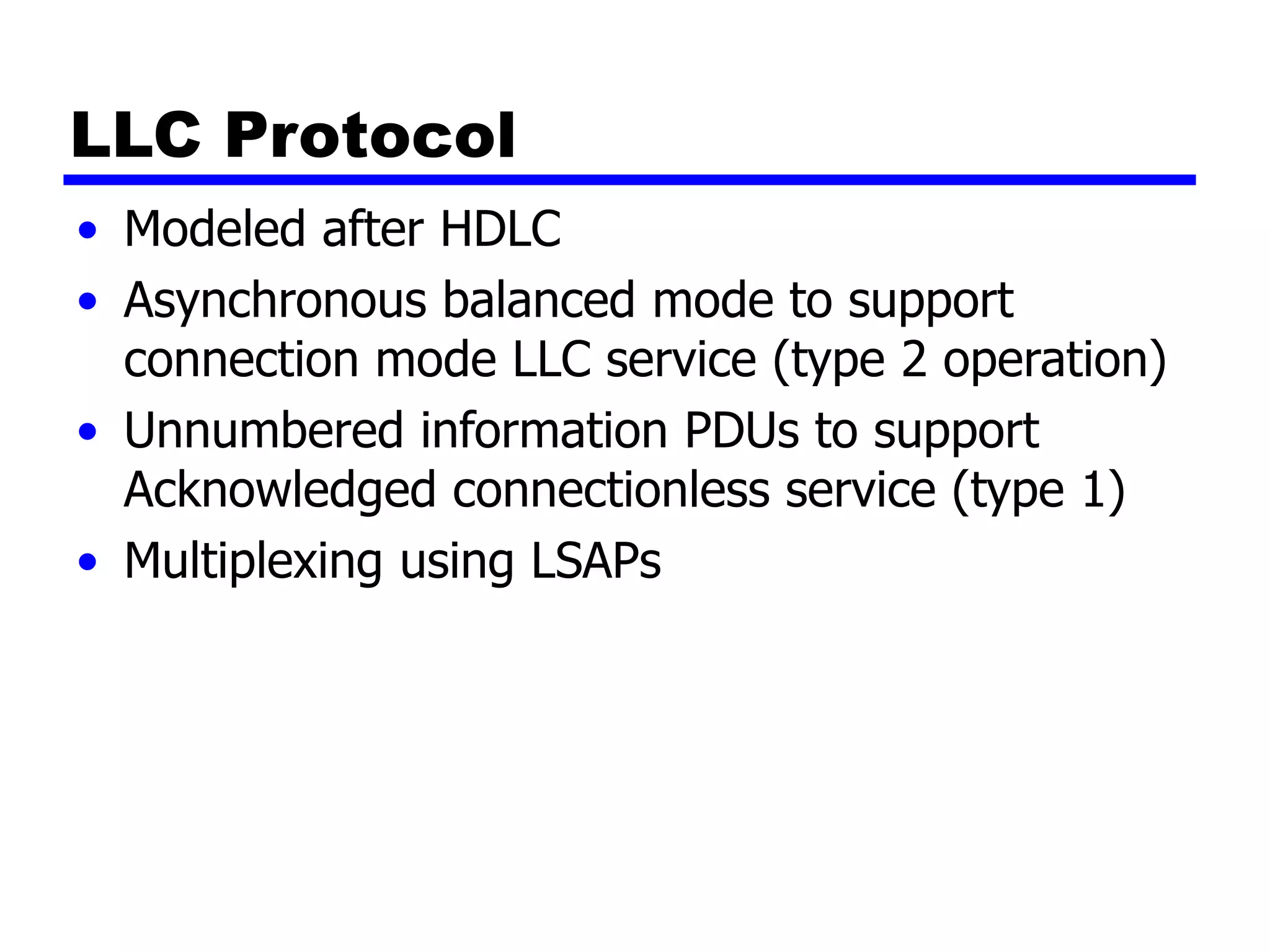 LLC Protocol
• Modeled after HDLC
• Asynchronous balanced mode to support
connection mode LLC service (type 2 operation)
• Unnumbered information PDUs to support
Acknowledged connectionless service (type 1)
• Multiplexing using LSAPs
 