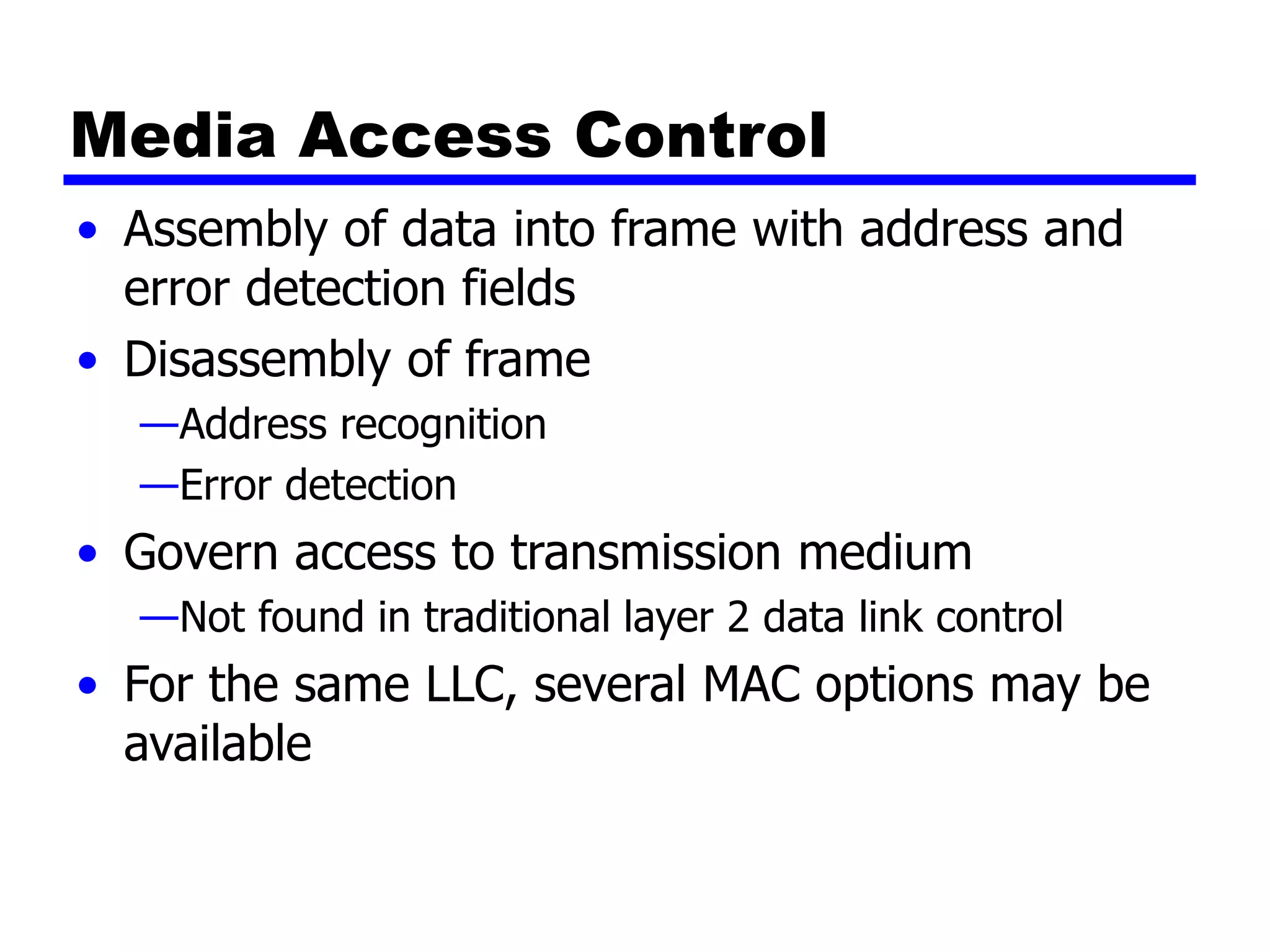 Media Access Control
• Assembly of data into frame with address and
error detection fields
• Disassembly of frame
—Address recognition
—Error detection
• Govern access to transmission medium
—Not found in traditional layer 2 data link control
• For the same LLC, several MAC options may be
available
 