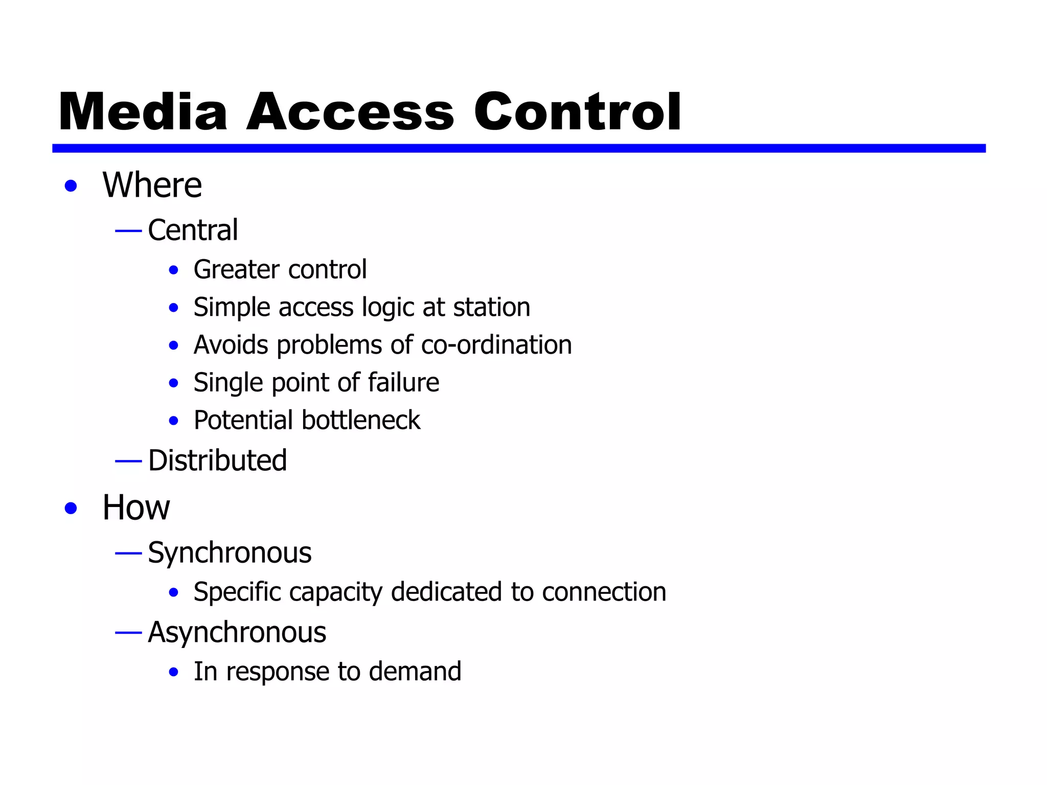 Media Access Control
• Where
— Central
• Greater control
• Simple access logic at station
• Avoids problems of co-ordination
• Single point of failure
• Potential bottleneck
— Distributed
• How
— Synchronous
• Specific capacity dedicated to connection
— Asynchronous
• In response to demand
 
