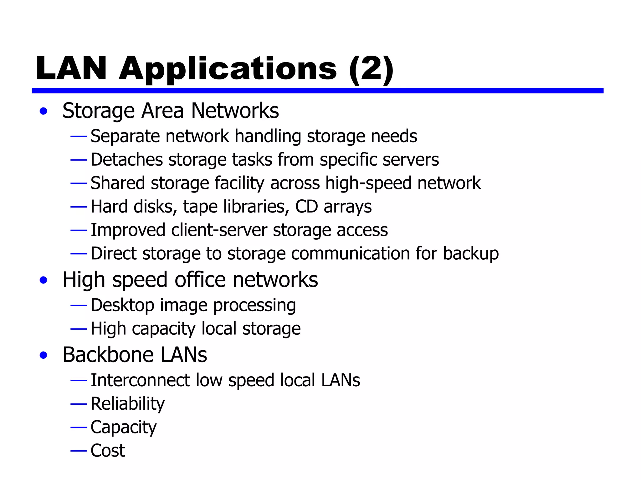 LAN Applications (2)
• Storage Area Networks
— Separate network handling storage needs
— Detaches storage tasks from specific servers
— Shared storage facility across high-speed network
— Hard disks, tape libraries, CD arrays
— Improved client-server storage access
— Direct storage to storage communication for backup
• High speed office networks
— Desktop image processing
— High capacity local storage
• Backbone LANs
— Interconnect low speed local LANs
— Reliability
— Capacity
— Cost
 