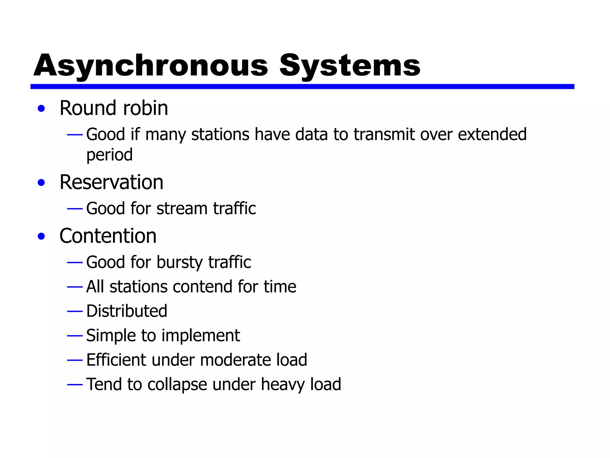 Asynchronous Systems
• Round robin
— Good if many stations have data to transmit over extended
period
• Reservation
— Good for stream traffic
• Contention
— Good for bursty traffic
— All stations contend for time
— Distributed
— Simple to implement
— Efficient under moderate load
— Tend to collapse under heavy load
 