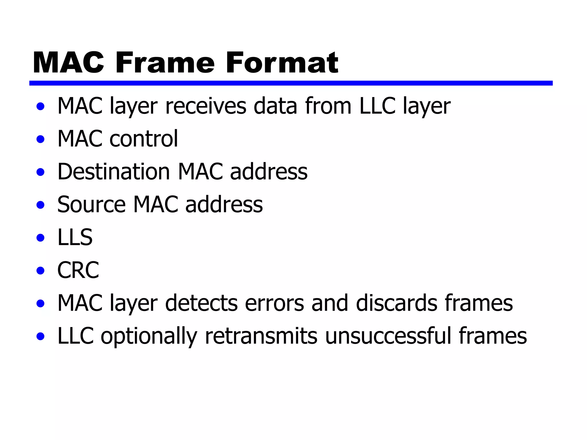 MAC Frame Format
• MAC layer receives data from LLC layer
• MAC control
• Destination MAC address
• Source MAC address
• LLS
• CRC
• MAC layer detects errors and discards frames
• LLC optionally retransmits unsuccessful frames
 