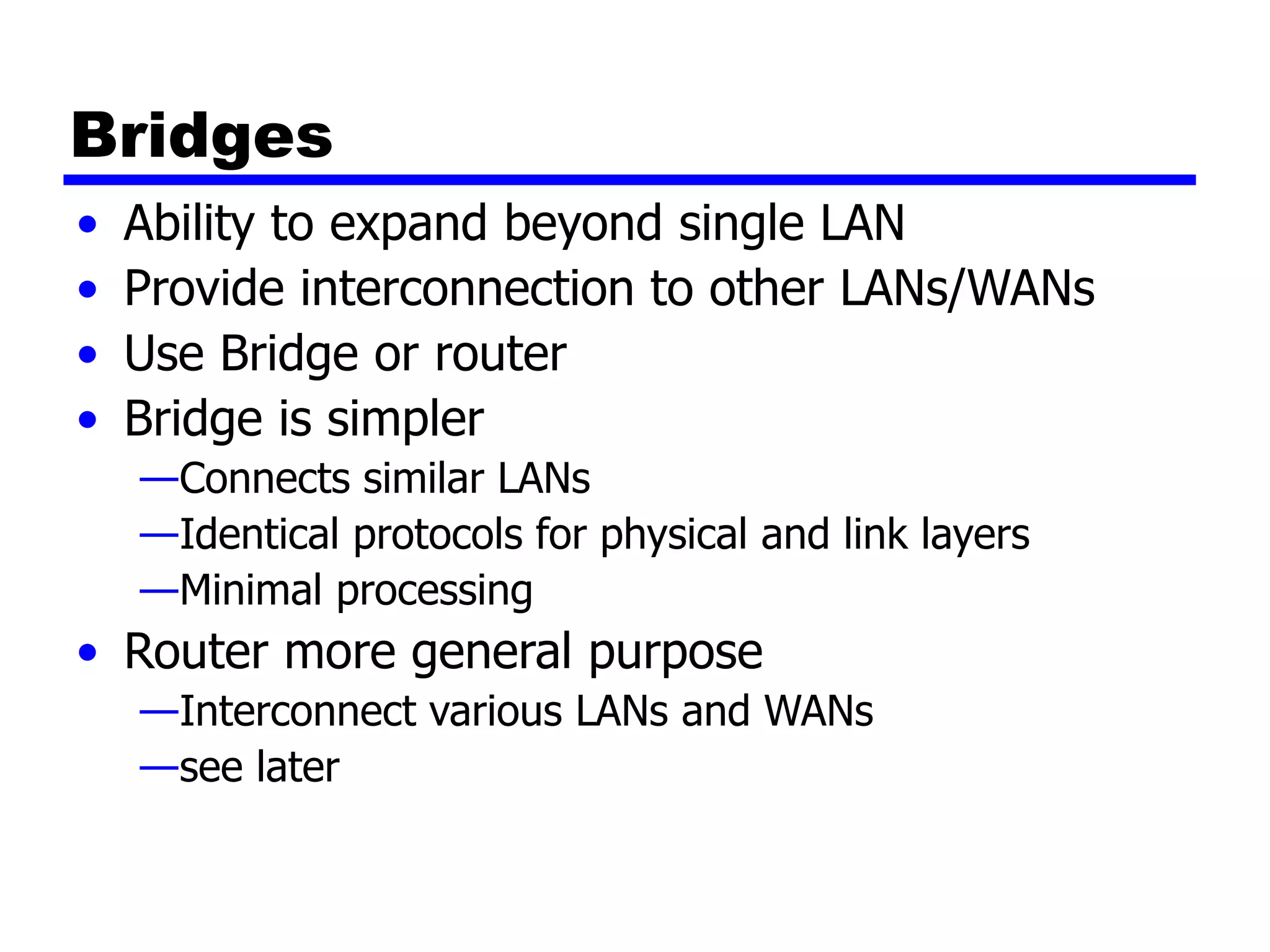 Bridges
• Ability to expand beyond single LAN
• Provide interconnection to other LANs/WANs
• Use Bridge or router
• Bridge is simpler
—Connects similar LANs
—Identical protocols for physical and link layers
—Minimal processing
• Router more general purpose
—Interconnect various LANs and WANs
—see later
 