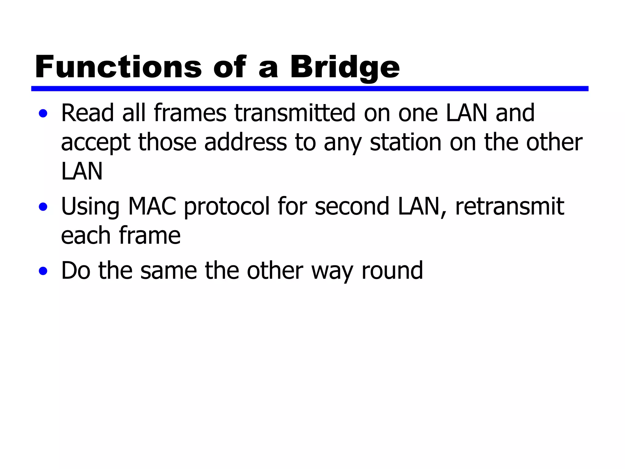 Functions of a Bridge
• Read all frames transmitted on one LAN and
accept those address to any station on the other
LAN
• Using MAC protocol for second LAN, retransmit
each frame
• Do the same the other way round
 