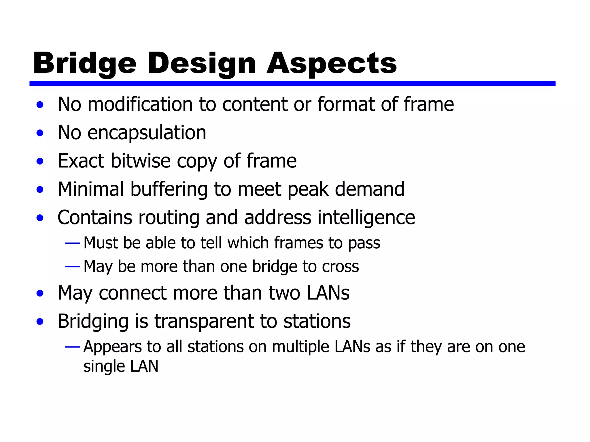 Bridge Design Aspects
• No modification to content or format of frame
• No encapsulation
• Exact bitwise copy of frame
• Minimal buffering to meet peak demand
• Contains routing and address intelligence
— Must be able to tell which frames to pass
— May be more than one bridge to cross
• May connect more than two LANs
• Bridging is transparent to stations
— Appears to all stations on multiple LANs as if they are on one
single LAN
 