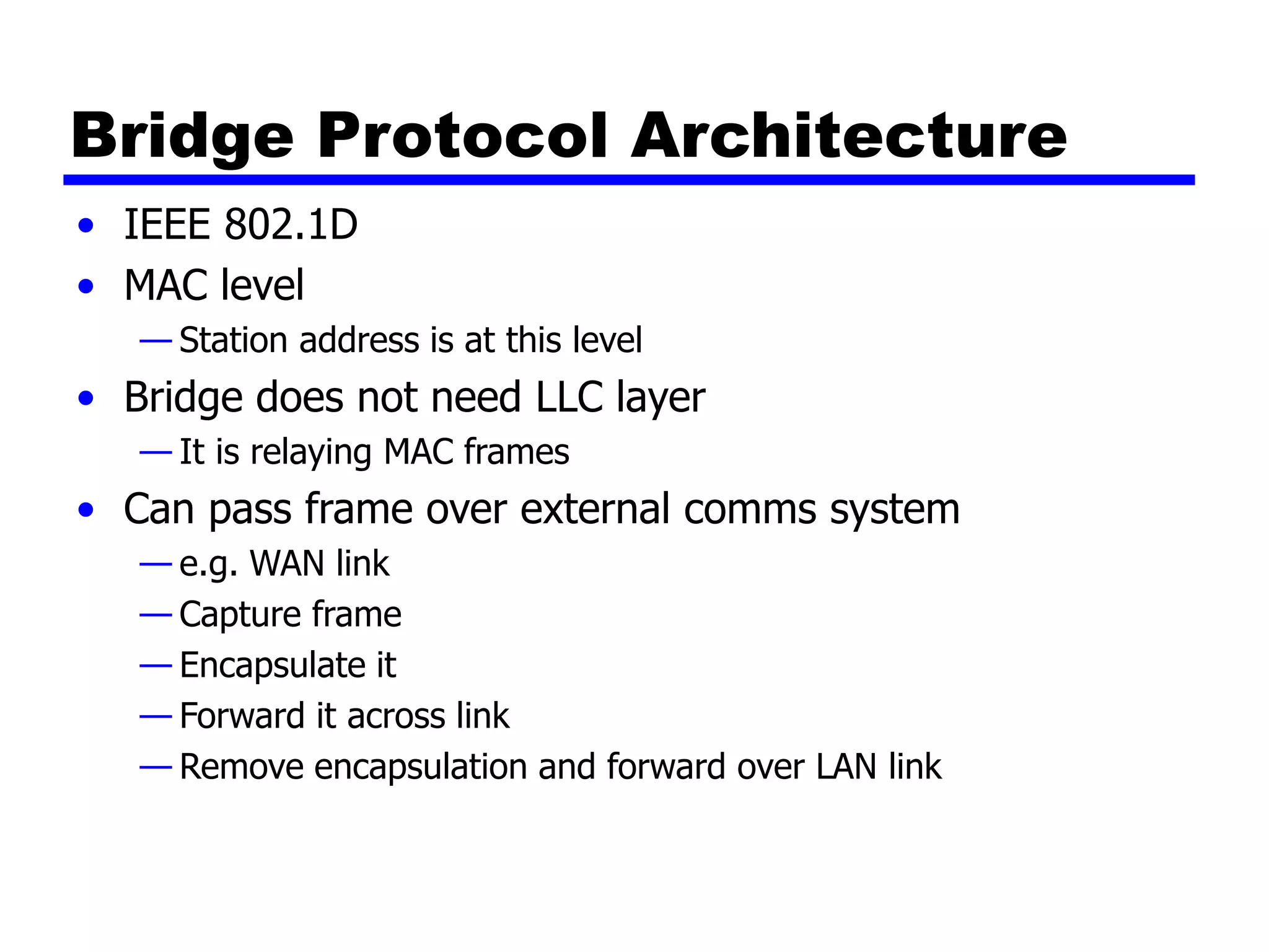 Bridge Protocol Architecture
• IEEE 802.1D
• MAC level
— Station address is at this level
• Bridge does not need LLC layer
— It is relaying MAC frames
• Can pass frame over external comms system
— e.g. WAN link
— Capture frame
— Encapsulate it
— Forward it across link
— Remove encapsulation and forward over LAN link
 
