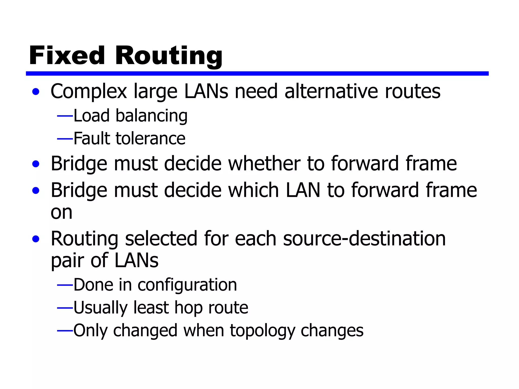 Fixed Routing
• Complex large LANs need alternative routes
—Load balancing
—Fault tolerance
• Bridge must decide whether to forward frame
• Bridge must decide which LAN to forward frame
on
• Routing selected for each source-destination
pair of LANs
—Done in configuration
—Usually least hop route
—Only changed when topology changes
 
