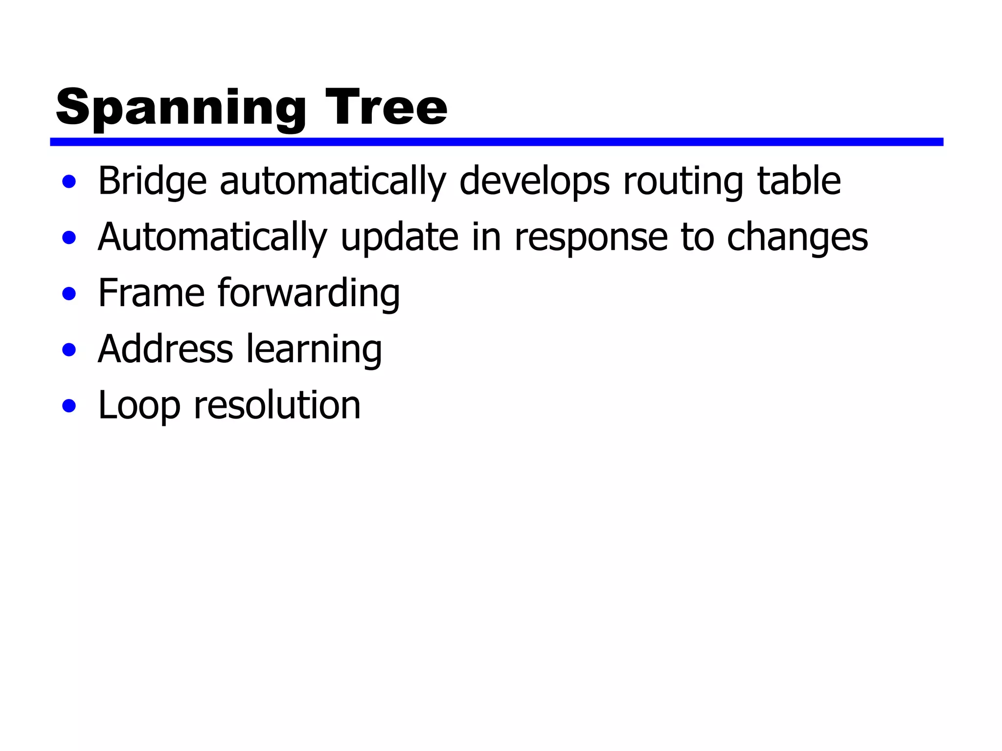 Spanning Tree
• Bridge automatically develops routing table
• Automatically update in response to changes
• Frame forwarding
• Address learning
• Loop resolution
 