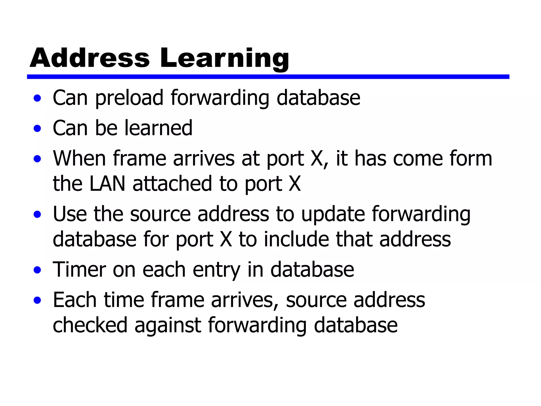 Address Learning
• Can preload forwarding database
• Can be learned
• When frame arrives at port X, it has come form
the LAN attached to port X
• Use the source address to update forwarding
database for port X to include that address
• Timer on each entry in database
• Each time frame arrives, source address
checked against forwarding database
 