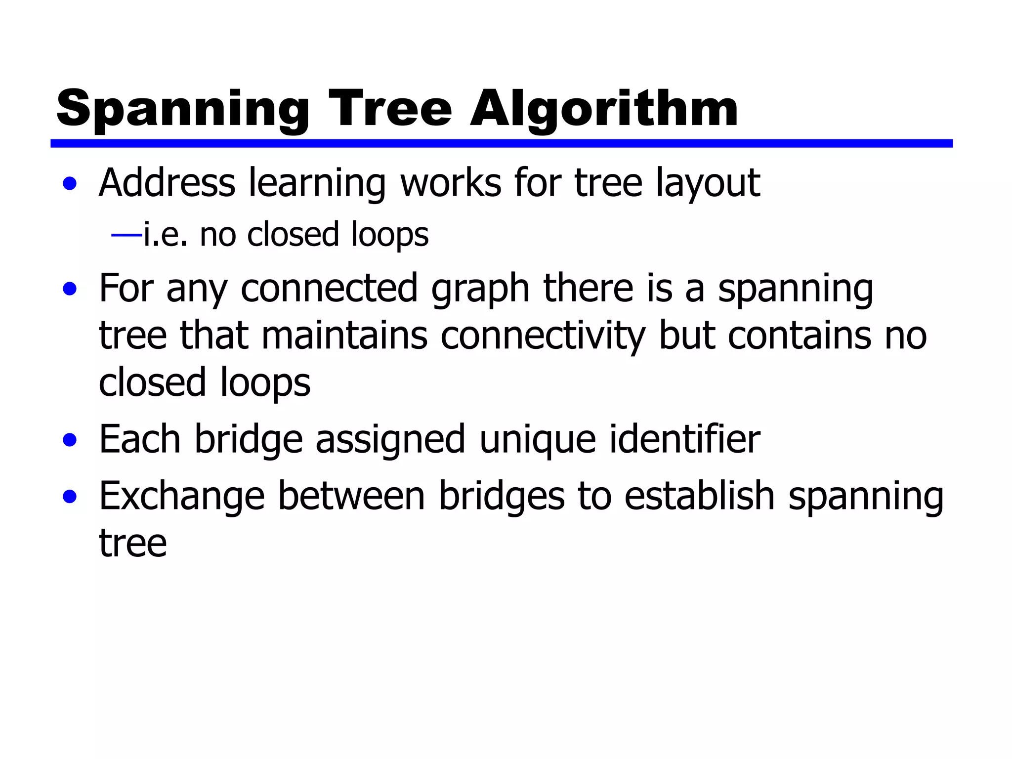 Spanning Tree Algorithm
• Address learning works for tree layout
—i.e. no closed loops
• For any connected graph there is a spanning
tree that maintains connectivity but contains no
closed loops
• Each bridge assigned unique identifier
• Exchange between bridges to establish spanning
tree
 