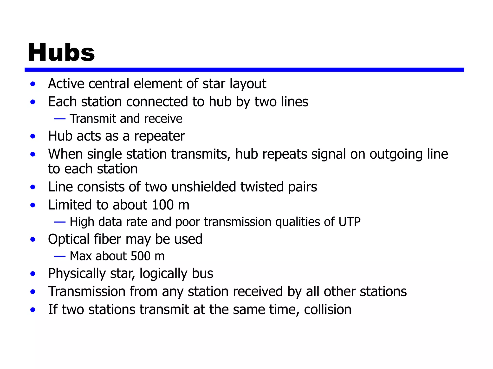 Hubs
• Active central element of star layout
• Each station connected to hub by two lines
— Transmit and receive
• Hub acts as a repeater
• When single station transmits, hub repeats signal on outgoing line
to each station
• Line consists of two unshielded twisted pairs
• Limited to about 100 m
— High data rate and poor transmission qualities of UTP
• Optical fiber may be used
— Max about 500 m
• Physically star, logically bus
• Transmission from any station received by all other stations
• If two stations transmit at the same time, collision
 