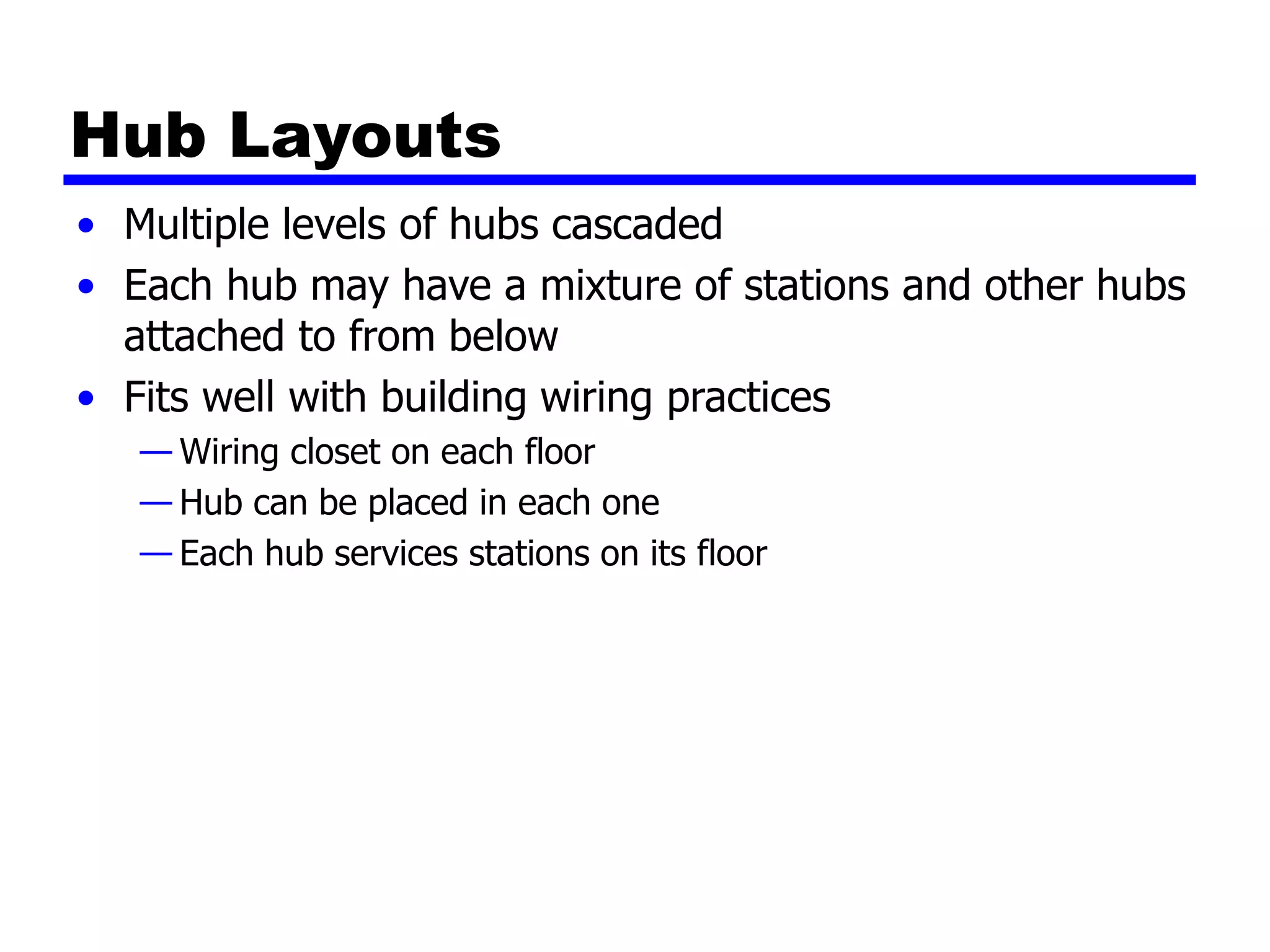 Hub Layouts
• Multiple levels of hubs cascaded
• Each hub may have a mixture of stations and other hubs
attached to from below
• Fits well with building wiring practices
— Wiring closet on each floor
— Hub can be placed in each one
— Each hub services stations on its floor
 