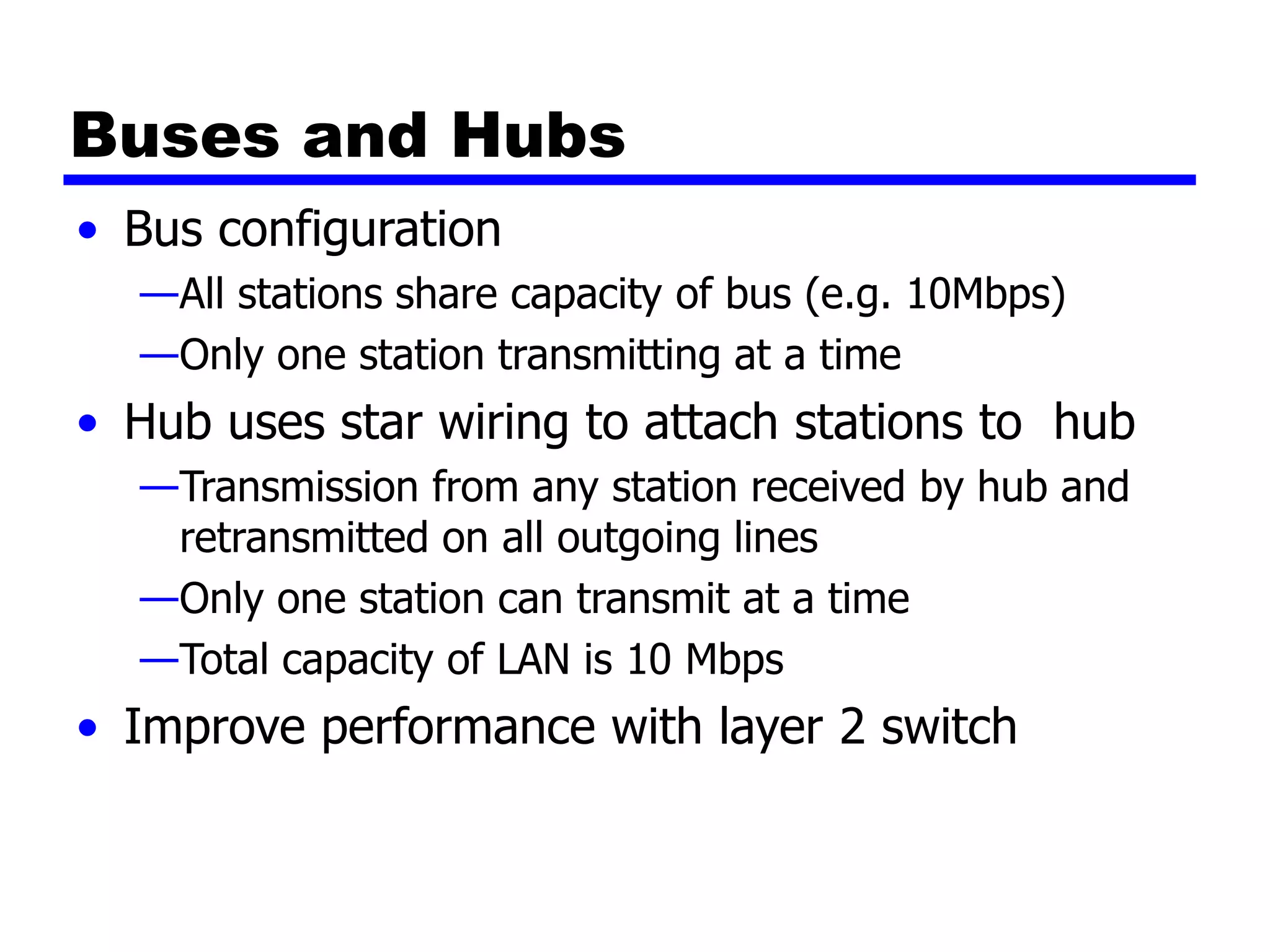 Buses and Hubs
• Bus configuration
—All stations share capacity of bus (e.g. 10Mbps)
—Only one station transmitting at a time
• Hub uses star wiring to attach stations to hub
—Transmission from any station received by hub and
retransmitted on all outgoing lines
—Only one station can transmit at a time
—Total capacity of LAN is 10 Mbps
• Improve performance with layer 2 switch
 