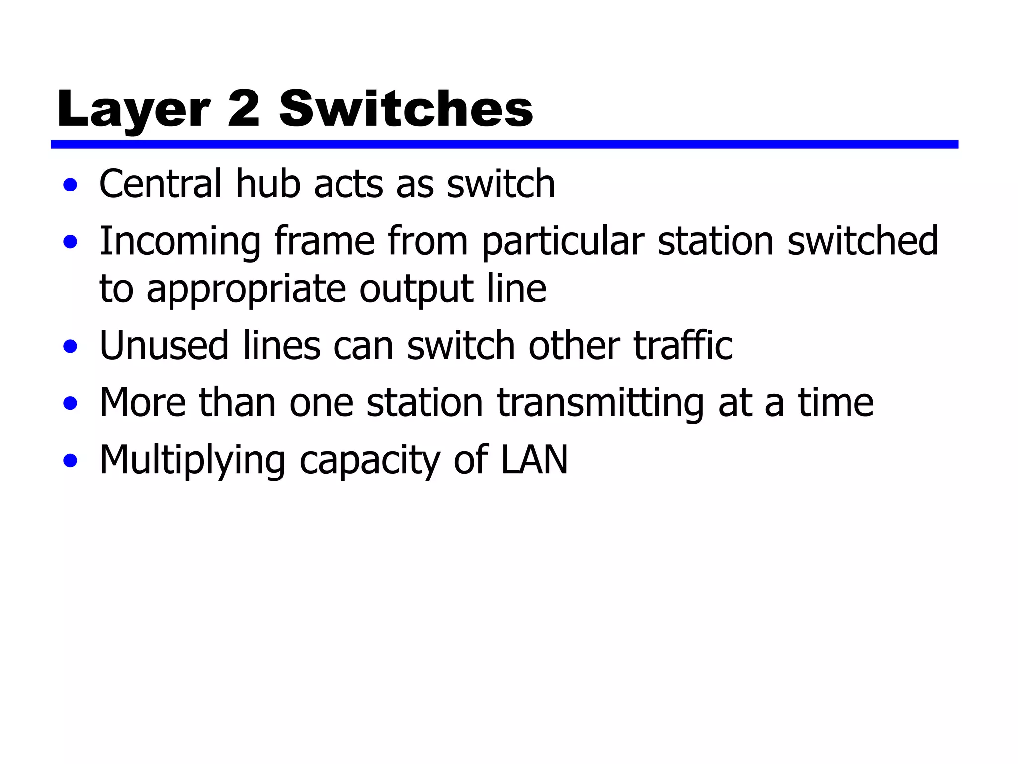 Layer 2 Switches
• Central hub acts as switch
• Incoming frame from particular station switched
to appropriate output line
• Unused lines can switch other traffic
• More than one station transmitting at a time
• Multiplying capacity of LAN
 