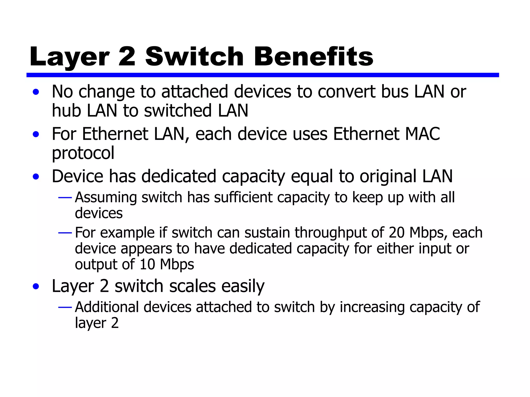 Layer 2 Switch Benefits
• No change to attached devices to convert bus LAN or
hub LAN to switched LAN
• For Ethernet LAN, each device uses Ethernet MAC
protocol
• Device has dedicated capacity equal to original LAN
— Assuming switch has sufficient capacity to keep up with all
devices
— For example if switch can sustain throughput of 20 Mbps, each
device appears to have dedicated capacity for either input or
output of 10 Mbps
• Layer 2 switch scales easily
— Additional devices attached to switch by increasing capacity of
layer 2
 