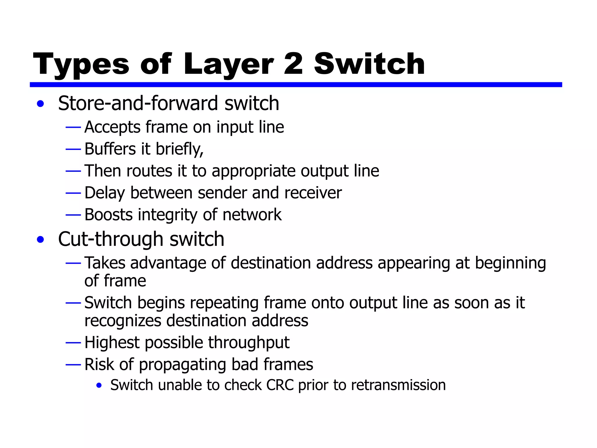 Types of Layer 2 Switch
• Store-and-forward switch
— Accepts frame on input line
— Buffers it briefly,
— Then routes it to appropriate output line
— Delay between sender and receiver
— Boosts integrity of network
• Cut-through switch
— Takes advantage of destination address appearing at beginning
of frame
— Switch begins repeating frame onto output line as soon as it
recognizes destination address
— Highest possible throughput
— Risk of propagating bad frames
• Switch unable to check CRC prior to retransmission
 