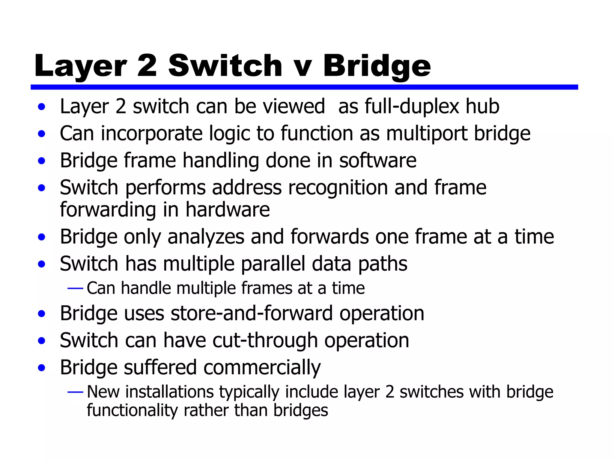 Layer 2 Switch v Bridge
• Layer 2 switch can be viewed as full-duplex hub
• Can incorporate logic to function as multiport bridge
• Bridge frame handling done in software
• Switch performs address recognition and frame
forwarding in hardware
• Bridge only analyzes and forwards one frame at a time
• Switch has multiple parallel data paths
— Can handle multiple frames at a time
• Bridge uses store-and-forward operation
• Switch can have cut-through operation
• Bridge suffered commercially
— New installations typically include layer 2 switches with bridge
functionality rather than bridges
 