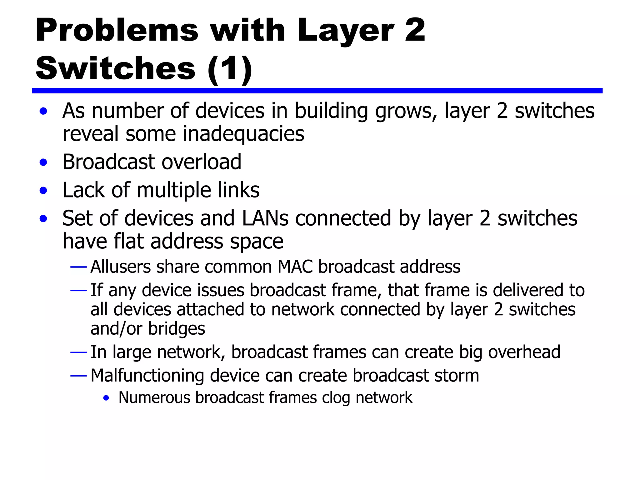 Problems with Layer 2
Switches (1)
• As number of devices in building grows, layer 2 switches
reveal some inadequacies
• Broadcast overload
• Lack of multiple links
• Set of devices and LANs connected by layer 2 switches
have flat address space
— Allusers share common MAC broadcast address
— If any device issues broadcast frame, that frame is delivered to
all devices attached to network connected by layer 2 switches
and/or bridges
— In large network, broadcast frames can create big overhead
— Malfunctioning device can create broadcast storm
• Numerous broadcast frames clog network
 